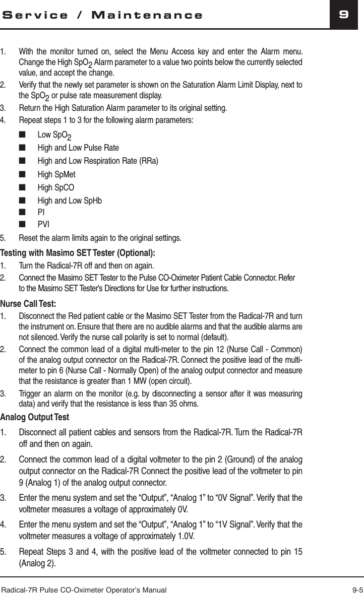 Radical-7R Pulse CO-Oximeter Operator’s Manual 9-59Service / Maintenance1.  With the monitor turned on, select the Menu Access key and enter the Alarm menu. Change the High SpO2 Alarm parameter to a value two points below the currently selected value, and accept the change.2.  Verify that the newly set parameter is shown on the Saturation Alarm Limit Display, next to the SpO2 or pulse rate measurement display.3.  Return the High Saturation Alarm parameter to its original setting.4.  Repeat steps 1 to 3 for the following alarm parameters: ■ Low SpO2 ■  High and Low Pulse Rate ■ High and Low Respiration Rate (RRa)  ■ High SpMet ■ High SpCO ■  High and Low SpHb ■ PI ■ PVI5.  Reset the alarm limits again to the original settings.Testing with Masimo SET Tester (Optional): 1.  Turn the Radical-7R off and then on again.2.  Connect the Masimo SET Tester to the Pulse CO-Oximeter Patient Cable Connector. Refer to the Masimo SET Tester&apos;s Directions for Use for further instructions.Nurse Call Test:1.  Disconnect the Red patient cable or the Masimo SET Tester from the Radical-7R and turn the instrument on. Ensure that there are no audible alarms and that the audible alarms are not silenced. Verify the nurse call polarity is set to normal (default).2.  Connect the common lead of a digital multi-meter to the pin 12 (Nurse Call - Common) of the analog output connector on the Radical-7R. Connect the positive lead of the multi-meter to pin 6 (Nurse Call - Normally Open) of the analog output connector and measure that the resistance is greater than 1 MW (open circuit).3.  Trigger an alarm on the monitor (e.g. by disconnecting a sensor after it was measuring data) and verify that the resistance is less than 35 ohms.Analog Output Test1.  Disconnect all patient cables and sensors from the Radical-7R. Turn the Radical-7R off and then on again.2.  Connect the common lead of a digital voltmeter to the pin 2 (Ground) of the analog output connector on the Radical-7R Connect the positive lead of the voltmeter to pin 9 (Analog 1) of the analog output connector.3.  Enter the menu system and set the “Output”, “Analog 1” to “0V Signal”. Verify that the voltmeter measures a voltage of approximately 0V.4.  Enter the menu system and set the “Output”, “Analog 1” to “1V Signal”. Verify that the voltmeter measures a voltage of approximately 1.0V.5.  Repeat Steps 3 and 4, with the positive lead of the voltmeter connected to pin 15 (Analog 2).