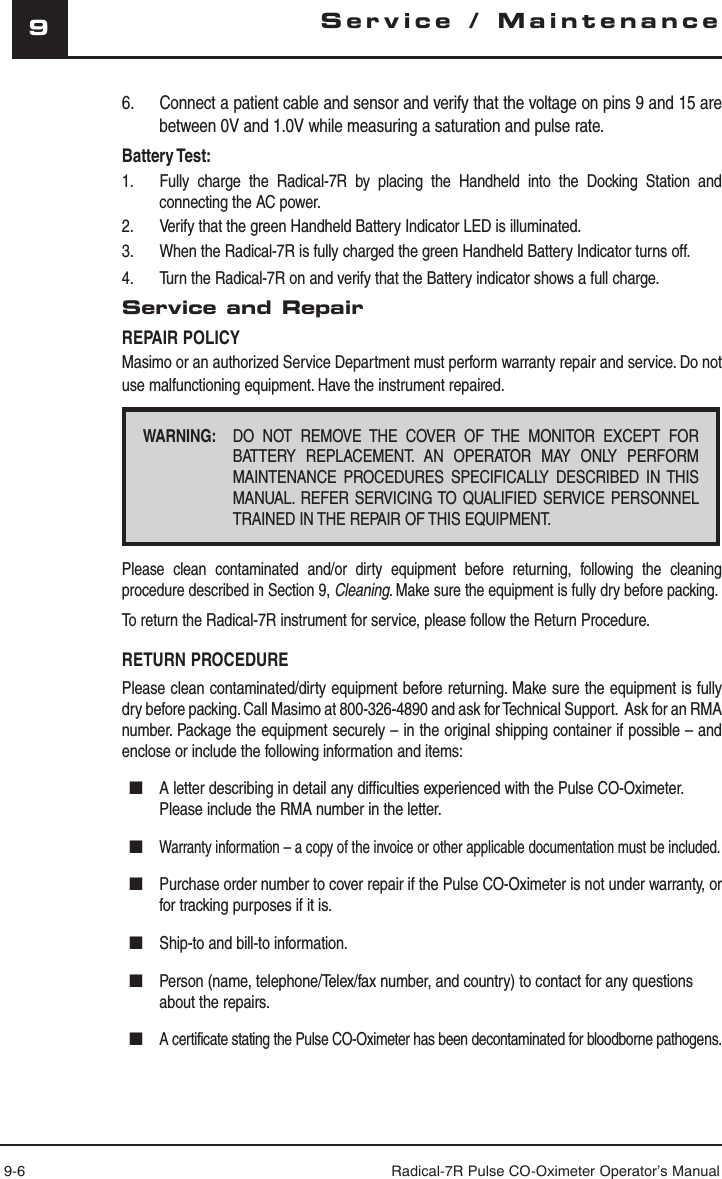 9-6 Radical-7R Pulse CO-Oximeter Operator’s Manual9Service / Maintenance6.  Connect a patient cable and sensor and verify that the voltage on pins 9 and 15 are between 0V and 1.0V while measuring a saturation and pulse rate.Battery Test:1.  Fully charge the Radical-7R by placing the Handheld into the Docking Station and connecting the AC power. 2.  Verify that the green Handheld Battery Indicator LED is illuminated.3.  When the Radical-7R is fully charged the green Handheld Battery Indicator turns off.4.  Turn the Radical-7R on and verify that the Battery indicator shows a full charge. Service and RepairREPAIR POLICYMasimo or an authorized Service Department must perform warranty repair and service. Do not use malfunctioning equipment. Have the instrument repaired.WARNING:  DO NOT REMOVE THE COVER OF THE MONITOR EXCEPT FOR BATTERY REPLACEMENT. AN OPERATOR MAY ONLY PERFORM MAINTENANCE PROCEDURES SPECIFICALLY DESCRIBED IN THIS MANUAL. REFER SERVICING TO QUALIFIED SERVICE PERSONNEL TRAINED IN THE REPAIR OF THIS EQUIPMENT.Please clean contaminated and/or dirty equipment before returning, following the cleaning procedure described in Section 9, Cleaning. Make sure the equipment is fully dry before packing. To return the Radical-7R instrument for service, please follow the Return Procedure.RETURN PROCEDUREPlease clean contaminated/dirty equipment before returning. Make sure the equipment is fully dry before packing. Call Masimo at 800-326-4890 and ask for Technical Support.  Ask for an RMA number. Package the equipment securely – in the original shipping container if possible – and enclose or include the following information and items:■  A letter describing in detail any difficulties experienced with the Pulse CO-Oximeter.  Please include the RMA number in the letter.■ Warranty information – a copy of the invoice or other applicable documentation must be included.■  Purchase order number to cover repair if the Pulse CO-Oximeter is not under warranty, or for tracking purposes if it is.■  Ship-to and bill-to information.■  Person (name, telephone/Telex/fax number, and country) to contact for any questions about the repairs.■ A certificate stating the Pulse CO-Oximeter has been decontaminated for bloodborne pathogens.