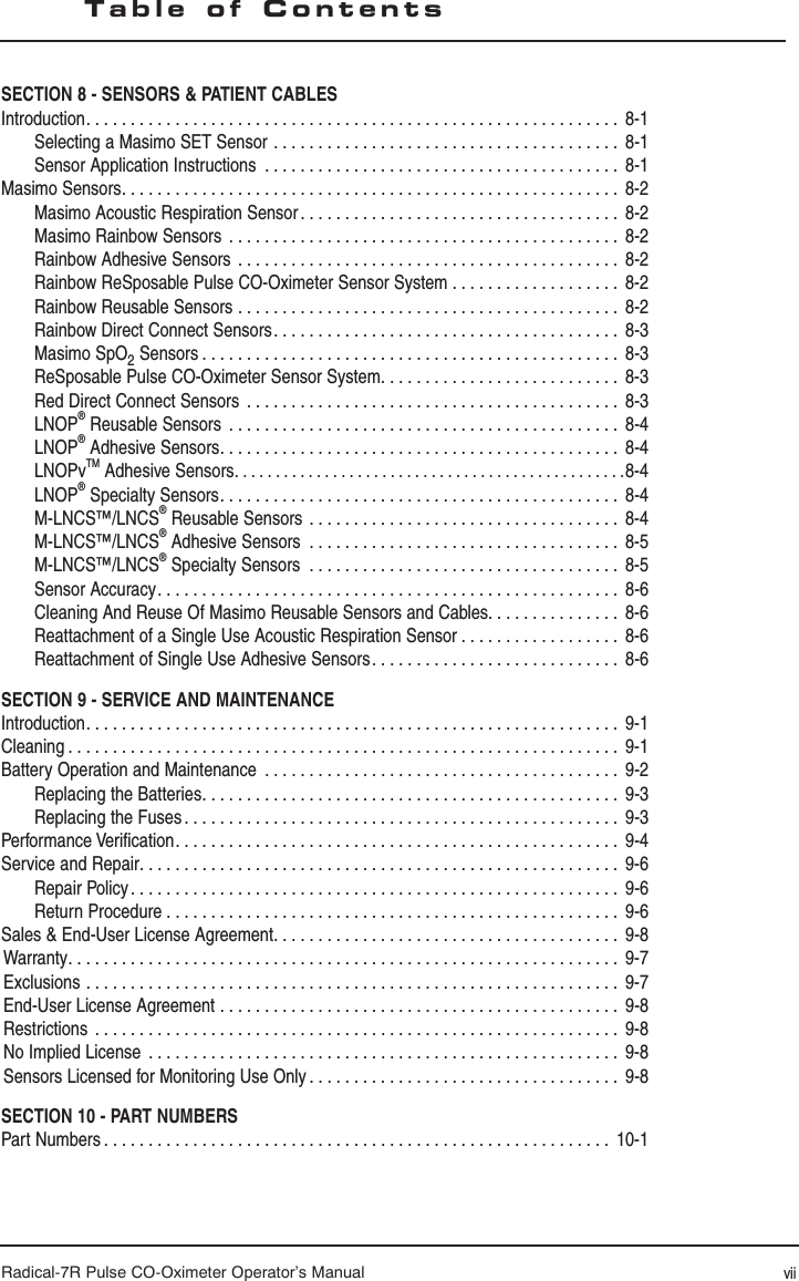 Radical-7R Pulse CO-Oximeter Operator’s ManualSECTION 8 - SENSORS &amp; PATIENT CABLESIntroduction. . . . . . . . . . . . . . . . . . . . . . . . . . . . . . . . . . . . . . . . . . . . . . . . . . . . . . . . . . . .  8-1Selecting a Masimo SET Sensor  . . . . . . . . . . . . . . . . . . . . . . . . . . . . . . . . . . . . . . .  8-1Sensor Application Instructions  . . . . . . . . . . . . . . . . . . . . . . . . . . . . . . . . . . . . . . . .  8-1Masimo Sensors. . . . . . . . . . . . . . . . . . . . . . . . . . . . . . . . . . . . . . . . . . . . . . . . . . . . . . . .  8-2Masimo Acoustic Respiration Sensor . . . . . . . . . . . . . . . . . . . . . . . . . . . . . . . . . . . .  8-2Masimo Rainbow Sensors  . . . . . . . . . . . . . . . . . . . . . . . . . . . . . . . . . . . . . . . . . . . .  8-2Rainbow Adhesive Sensors  . . . . . . . . . . . . . . . . . . . . . . . . . . . . . . . . . . . . . . . . . . .  8-2Rainbow ReSposable Pulse CO-Oximeter Sensor System  . . . . . . . . . . . . . . . . . . .  8-2 Rainbow Reusable Sensors  . . . . . . . . . . . . . . . . . . . . . . . . . . . . . . . . . . . . . . . . . . .  8-2Rainbow Direct Connect Sensors. . . . . . . . . . . . . . . . . . . . . . . . . . . . . . . . . . . . . . .  8-3Masimo SpO2 Sensors . . . . . . . . . . . . . . . . . . . . . . . . . . . . . . . . . . . . . . . . . . . . . . .  8-3ReSposable Pulse CO-Oximeter Sensor System. . . . . . . . . . . . . . . . . . . . . . . . . . .  8-3 Red Direct Connect Sensors  . . . . . . . . . . . . . . . . . . . . . . . . . . . . . . . . . . . . . . . . . .  8-3LNOP® Reusable Sensors  . . . . . . . . . . . . . . . . . . . . . . . . . . . . . . . . . . . . . . . . . . . .  8-4LNOP® Adhesive Sensors. . . . . . . . . . . . . . . . . . . . . . . . . . . . . . . . . . . . . . . . . . . . .  8-4LNOPvTM Adhesive Sensors. . . . . . . . . . . . . . . . . . . . . . . . . . . . . . . . . . . . . . . . . . . . . . . .8-4LNOP® Specialty Sensors. . . . . . . . . . . . . . . . . . . . . . . . . . . . . . . . . . . . . . . . . . . . .  8-4M-LNCS™/LNCS® Reusable Sensors  . . . . . . . . . . . . . . . . . . . . . . . . . . . . . . . . . . .  8-4M-LNCS™/LNCS® Adhesive Sensors  . . . . . . . . . . . . . . . . . . . . . . . . . . . . . . . . . . .  8-5M-LNCS™/LNCS® Specialty Sensors  . . . . . . . . . . . . . . . . . . . . . . . . . . . . . . . . . . .  8-5Sensor Accuracy. . . . . . . . . . . . . . . . . . . . . . . . . . . . . . . . . . . . . . . . . . . . . . . . . . . .  8-6Cleaning And Reuse Of Masimo Reusable Sensors and Cables. . . . . . . . . . . . . . .  8-6Reattachment of a Single Use Acoustic Respiration Sensor . . . . . . . . . . . . . . . . . .  8-6 Reattachment of Single Use Adhesive Sensors. . . . . . . . . . . . . . . . . . . . . . . . . . . .  8-6SECTION 9 - SERVICE AND MAINTENANCEIntroduction. . . . . . . . . . . . . . . . . . . . . . . . . . . . . . . . . . . . . . . . . . . . . . . . . . . . . . . . . . . .  9-1Cleaning . . . . . . . . . . . . . . . . . . . . . . . . . . . . . . . . . . . . . . . . . . . . . . . . . . . . . . . . . . . . . .  9-1Battery Operation and Maintenance  . . . . . . . . . . . . . . . . . . . . . . . . . . . . . . . . . . . . . . . .  9-2Replacing the Batteries. . . . . . . . . . . . . . . . . . . . . . . . . . . . . . . . . . . . . . . . . . . . . . .  9-3Replacing the Fuses . . . . . . . . . . . . . . . . . . . . . . . . . . . . . . . . . . . . . . . . . . . . . . . . .  9-3Performance Verification. . . . . . . . . . . . . . . . . . . . . . . . . . . . . . . . . . . . . . . . . . . . . . . . . .  9-4Service and Repair. . . . . . . . . . . . . . . . . . . . . . . . . . . . . . . . . . . . . . . . . . . . . . . . . . . . . .  9-6Repair Policy. . . . . . . . . . . . . . . . . . . . . . . . . . . . . . . . . . . . . . . . . . . . . . . . . . . . . . .  9-6Return Procedure . . . . . . . . . . . . . . . . . . . . . . . . . . . . . . . . . . . . . . . . . . . . . . . . . . .  9-6Sales &amp; End-User License Agreement. . . . . . . . . . . . . . . . . . . . . . . . . . . . . . . . . . . . . . .  9-8Warranty. . . . . . . . . . . . . . . . . . . . . . . . . . . . . . . . . . . . . . . . . . . . . . . . . . . . . . . . . . . . . .  9-7Exclusions  . . . . . . . . . . . . . . . . . . . . . . . . . . . . . . . . . . . . . . . . . . . . . . . . . . . . . . . . . . . .  9-7End-User License Agreement  . . . . . . . . . . . . . . . . . . . . . . . . . . . . . . . . . . . . . . . . . . . . .  9-8Restrictions  . . . . . . . . . . . . . . . . . . . . . . . . . . . . . . . . . . . . . . . . . . . . . . . . . . . . . . . . . . .  9-8No Implied License  . . . . . . . . . . . . . . . . . . . . . . . . . . . . . . . . . . . . . . . . . . . . . . . . . . . . .  9-8Sensors Licensed for Monitoring Use Only . . . . . . . . . . . . . . . . . . . . . . . . . . . . . . . . . . .  9-8SECTION 10 - PART NUMBERSPart Numbers . . . . . . . . . . . . . . . . . . . . . . . . . . . . . . . . . . . . . . . . . . . . . . . . . . . . . . . . .  10-1Table of Contentsvii