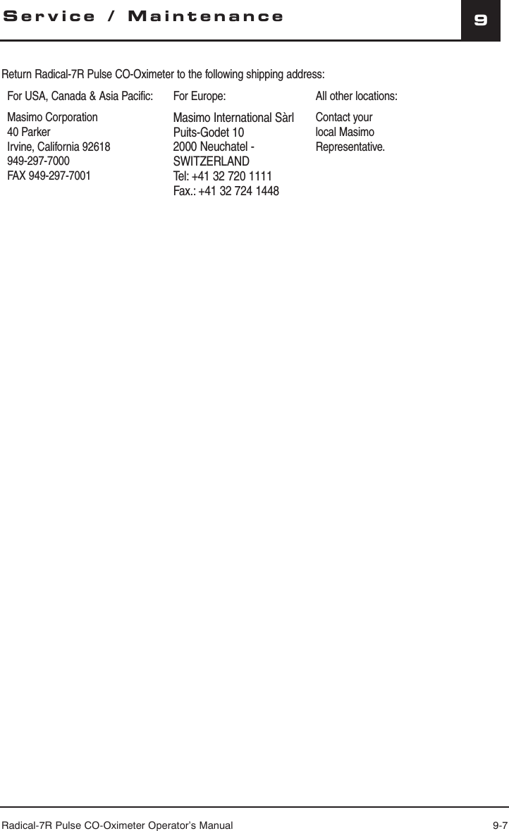 Radical-7R Pulse CO-Oximeter Operator’s Manual 9-79Service / MaintenanceReturn Radical-7R Pulse CO-Oximeter to the following shipping address:For USA, Canada &amp; Asia Pacific: For Europe: All other locations:Masimo Corporation40 ParkerIrvine, California 92618949-297-7000FAX 949-297-7001Masimo International SàrlPuits-Godet 102000 Neuchatel - SWITZERLANDTel: +41 32 720 1111Fax.: +41 32 724 1448Contact your local Masimo Representative.