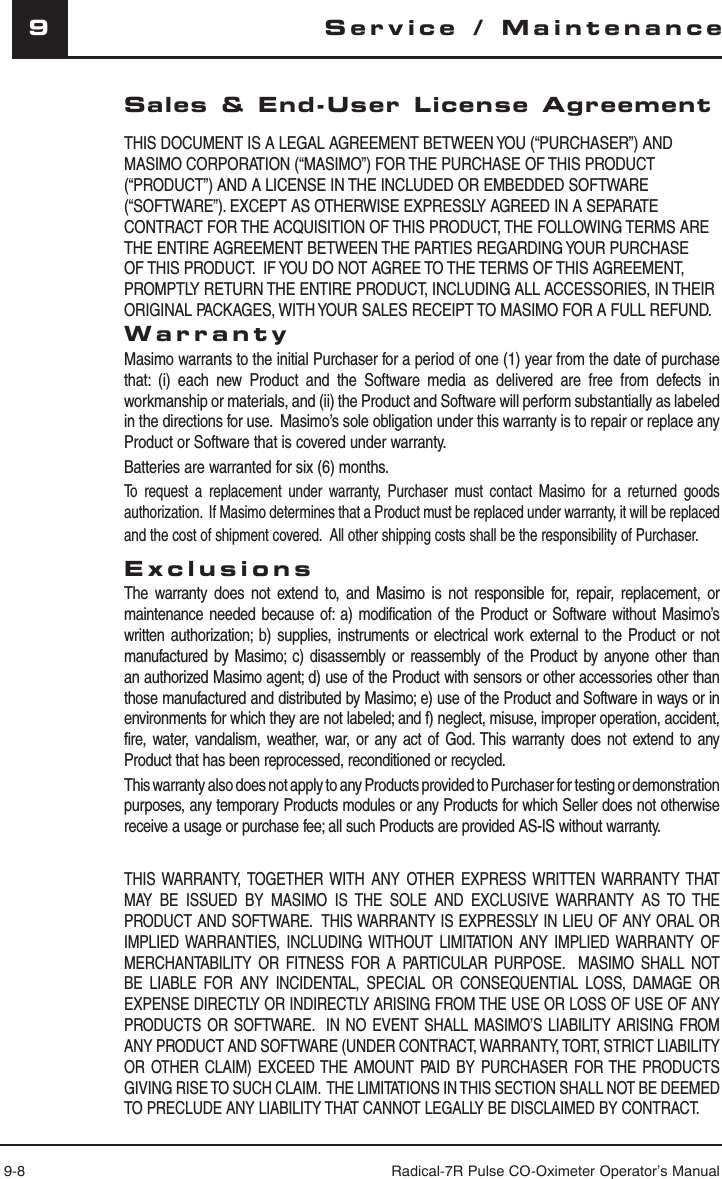 9-8 Radical-7R Pulse CO-Oximeter Operator’s Manual9Service / MaintenanceSales &amp; End-User License AgreementTHIS DOCUMENT IS A LEGAL AGREEMENT BETWEEN YOU (“PURCHASER”) AND MASIMO CORPORATION (“MASIMO”) FOR THE PURCHASE OF THIS PRODUCT (“PRODUCT”) AND A LICENSE IN THE INCLUDED OR EMBEDDED SOFTWARE (“SOFTWARE”). EXCEPT AS OTHERWISE EXPRESSLY AGREED IN A SEPARATE CONTRACT FOR THE ACQUISITION OF THIS PRODUCT, THE FOLLOWING TERMS ARE THE ENTIRE AGREEMENT BETWEEN THE PARTIES REGARDING YOUR PURCHASE OF THIS PRODUCT.  IF YOU DO NOT AGREE TO THE TERMS OF THIS AGREEMENT, PROMPTLY RETURN THE ENTIRE PRODUCT, INCLUDING ALL ACCESSORIES, IN THEIR ORIGINAL PACKAGES, WITH YOUR SALES RECEIPT TO MASIMO FOR A FULL REFUND. WarrantyMasimo warrants to the initial Purchaser for a period of one (1) year from the date of purchase that: (i) each new Product and the Software media as delivered are free from defects in workmanship or materials, and (ii) the Product and Software will perform substantially as labeled in the directions for use.  Masimo’s sole obligation under this warranty is to repair or replace any Product or Software that is covered under warranty.  Batteries are warranted for six (6) months.To request a replacement under warranty, Purchaser must contact Masimo for a returned goods authorization.  If Masimo determines that a Product must be replaced under warranty, it will be replaced and the cost of shipment covered.  All other shipping costs shall be the responsibility of Purchaser.ExclusionsThe warranty does not extend to, and Masimo is not responsible for, repair, replacement, or maintenance needed because of: a) modification of the Product or Software without Masimo’s written authorization; b) supplies, instruments or electrical work external to the Product or not manufactured by Masimo; c) disassembly or reassembly of the Product by anyone other than an authorized Masimo agent; d) use of the Product with sensors or other accessories other than those manufactured and distributed by Masimo; e) use of the Product and Software in ways or in environments for which they are not labeled; and f) neglect, misuse, improper operation, accident, fire, water, vandalism, weather, war, or any act of God. This warranty does not extend to any Product that has been reprocessed, reconditioned or recycled.This warranty also does not apply to any Products provided to Purchaser for testing or demonstration purposes, any temporary Products modules or any Products for which Seller does not otherwise receive a usage or purchase fee; all such Products are provided AS-IS without warranty.THIS WARRANTY, TOGETHER WITH ANY OTHER EXPRESS WRITTEN WARRANTY THAT MAY BE ISSUED BY MASIMO IS THE SOLE AND EXCLUSIVE WARRANTY AS TO THE PRODUCT AND SOFTWARE.  THIS WARRANTY IS EXPRESSLY IN LIEU OF ANY ORAL OR IMPLIED WARRANTIES, INCLUDING WITHOUT LIMITATION ANY IMPLIED WARRANTY OF MERCHANTABILITY OR FITNESS FOR A PARTICULAR PURPOSE.  MASIMO SHALL NOT BE LIABLE FOR ANY INCIDENTAL, SPECIAL OR CONSEQUENTIAL LOSS, DAMAGE OR EXPENSE DIRECTLY OR INDIRECTLY ARISING FROM THE USE OR LOSS OF USE OF ANY PRODUCTS OR SOFTWARE.  IN NO EVENT SHALL MASIMO’S LIABILITY ARISING FROM ANY PRODUCT AND SOFTWARE (UNDER CONTRACT, WARRANTY, TORT, STRICT LIABILITY OR OTHER CLAIM) EXCEED THE AMOUNT PAID BY PURCHASER FOR THE PRODUCTS GIVING RISE TO SUCH CLAIM.  THE LIMITATIONS IN THIS SECTION SHALL NOT BE DEEMED TO PRECLUDE ANY LIABILITY THAT CANNOT LEGALLY BE DISCLAIMED BY CONTRACT.