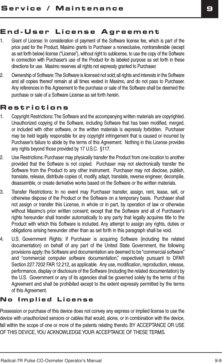 Radical-7R Pulse CO-Oximeter Operator’s Manual 9-99End-User License Agreement1. Grant of License: In consideration of payment of the Software license fee, which is part of the price paid for the Product, Masimo grants to Purchaser a nonexclusive, nontransferable (except as set forth below) license (“License”), without right to sublicense, to use the copy of the Software in connection with Purchaser’s use of the Product for its labeled purpose as set forth in these directions for use.  Masimo reserves all rights not expressly granted to Purchaser.2. Ownership of Software: The Software is licensed not sold; all rights and interests in the Software and all copies thereof remain at all times vested in Masimo, and do not pass to Purchaser.  Any references in this Agreement to the purchase or sale of the Software shall be deemed the purchase or sale of a Software License as set forth herein.Restrictions1. Copyright Restrictions: The Software and the accompanying written materials are copyrighted.  Unauthorized copying of the Software, including Software that has been modified, merged, or included with other software, or the written materials is expressly forbidden.  Purchaser may be held legally responsible for any copyright infringement that is caused or incurred by Purchaser’s failure to abide by the terms of this Agreement.  Nothing in this License provides any rights beyond those provided by 17 U.S.C.  §117.2. Use Restrictions: Purchaser may physically transfer the Product from one location to another provided that the Software is not copied.  Purchaser may not electronically transfer the Software from the Product to any other instrument.  Purchaser may not disclose, publish, translate, release, distribute copies of, modify, adapt, translate, reverse engineer, decompile, disassemble, or create derivative works based on the Software or the written materials.3.  Transfer Restrictions: In no event may Purchaser transfer, assign, rent, lease, sell, or otherwise dispose of the Product or the Software on a temporary basis.  Purchaser shall not assign or transfer this License, in whole or in part, by operation of law or otherwise without Masimo&apos;s prior written consent; except that the Software and all of Purchaser’s rights hereunder shall transfer automatically to any party that legally acquires title to the Product with which this Software is included. Any attempt to assign any rights, duties or obligations arising hereunder other than as set forth in this paragraph shall be void. 4.  U.S. Government Rights: If Purchaser is acquiring Software (including the related documentation) on behalf of any part of the United State Government, the following provisions apply: the Software and documentation are deemed to be “commercial software” and “commercial computer software documentation,” respectively pursuant to DFAR Section 227.7202 FAR 12.212, as applicable.  Any use, modification, reproduction, release, performance, display or disclosure of the Software (including the related documentation) by the U.S.  Government or any of its agencies shall be governed solely by the terms of this Agreement and shall be prohibited except to the extent expressly permitted by the terms of this Agreement.No Implied License   Possession or purchase of this device does not convey any express or implied license to use the device with unauthorized sensors or cables that would, alone, or in combination with the device, fall within the scope of one or more of the patents relating thereto. BY ACCEPTANCE OR USE OF THIS DEVICE, YOU ACKNOWLEDGE YOUR ACCEPTANCE OF THESE TERMS.Service / Maintenance