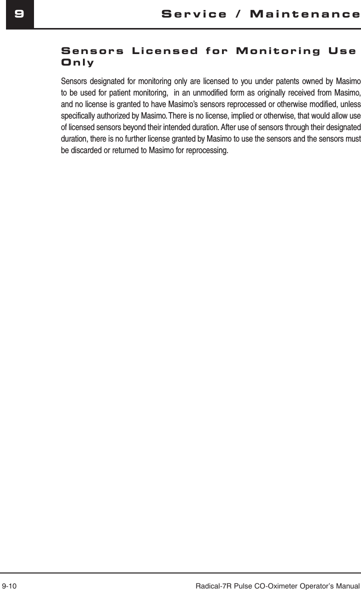 9-10 Radical-7R Pulse CO-Oximeter Operator’s Manual9Sensors Licensed for Monitoring Use Only  Sensors designated for monitoring only are licensed to you under patents owned by Masimo to be used for patient monitoring,  in an unmodified form as originally received from Masimo, and no license is granted to have Masimo’s sensors reprocessed or otherwise modified, unless specifically authorized by Masimo. There is no license, implied or otherwise, that would allow use of licensed sensors beyond their intended duration. After use of sensors through their designated duration, there is no further license granted by Masimo to use the sensors and the sensors must be discarded or returned to Masimo for reprocessing.Service / Maintenance