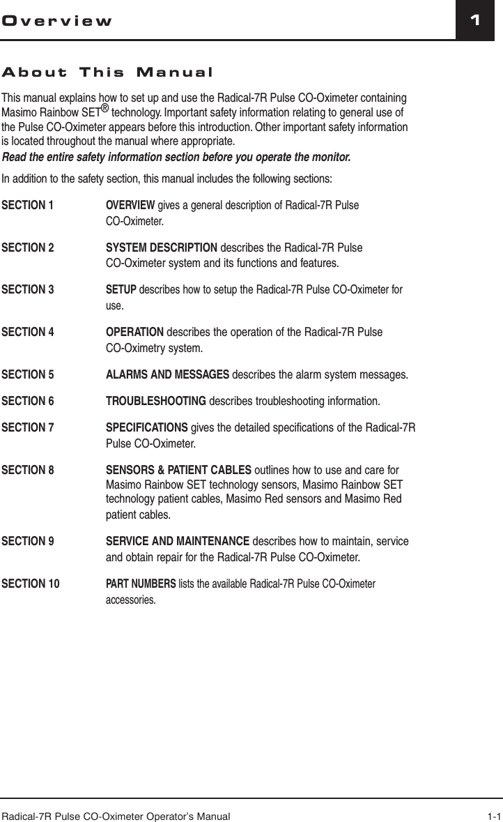 Radical-7R Pulse CO-Oximeter Operator’s Manual 1-11OverviewAbout This ManualThis manual explains how to set up and use the Radical-7R Pulse CO-Oximeter containing Masimo Rainbow SET® technology. Important safety information relating to general use of the Pulse CO-Oximeter appears before this introduction. Other important safety information is located throughout the manual where appropriate.Read the entire safety information section before you operate the monitor.In addition to the safety section, this manual includes the following sections:SECTION 1 OVERVIEW gives a general description of Radical-7R Pulse CO-Oximeter.SECTION 2  SYSTEM DESCRIPTION describes the Radical-7R Pulse CO-Oximeter system and its functions and features.SECTION 3     SETUP describes how to setup the Radical-7R Pulse CO-Oximeter for use.SECTION 4   OPERATION describes the operation of the Radical-7R Pulse CO-Oximetry system.SECTION 5   ALARMS AND MESSAGES describes the alarm system messages.SECTION 6   TROUBLESHOOTING describes troubleshooting information.SECTION 7   SPECIFICATIONS gives the detailed speciﬁ cations of the Radical-7R Pulse CO-Oximeter.SECTION 8    SENSORS &amp; PATIENT CABLES outlines how to use and care for Masimo Rainbow SET technology sensors, Masimo Rainbow SET technology patient cables, Masimo Red sensors and Masimo Red patient cables.SECTION 9   SERVICE AND MAINTENANCE describes how to maintain, service and obtain repair for the Radical-7R Pulse CO-Oximeter.SECTION 10  PART NUMBERS lists the available Radical-7R Pulse CO-Oximeter accessories.