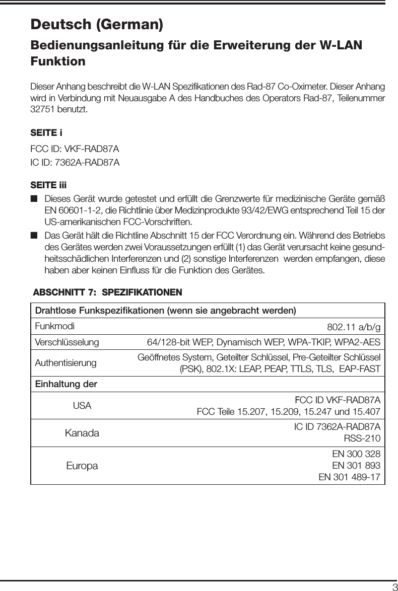 3Deutsch (German)Bedienungsanleitung für die Erweiterung der W-LAN FunktionDieser Anhang beschreibt die W-LAN Spezifikationen des Rad-87 Co-Oximeter. Dieser Anhang wird in Verbindung mit Neuausgabe A des Handbuches des Operators Rad-87, Teilenummer 32751 benutzt.SEITE iFCC ID: VKF-RAD87AIC ID: 7362A-RAD87ASEITE iii■   Dieses Gerät wurde getestet und erfüllt die Grenzwerte für medizinische Geräte gemäß EN 60601-1-2, die Richtlinie über Medizinprodukte 93/42/EWG entsprechend Teil 15 der US-amerikanischen FCC-Vorschriften. ■   Das Gerät hält die Richtline Abschnitt 15 der FCC Verordnung ein. Während des Betriebs des Gerätes werden zwei Voraussetzungen erfüllt (1) das Gerät verursacht keine gesund-heitsschädlichen Interferenzen und (2) sonstige Interferenzen  werden empfangen, diese haben aber keinen Einﬂ uss für die Funktion des Gerätes. ABSCHNITT 7:  SPEZIFIKATIONEN Drahtlose Funkspezifikationen (wenn sie angebracht werden)Funkmodi 8802.11 a/b/gVerschlüsselung 64/128-bit WEP, Dynamisch WEP, WPA-TKIP, WPA2-AESAuthentisierung Geöffnetes System, Geteilter Schlüssel, Pre-Geteilter Schlüssel (PSK), 802.1X: LEAP, PEAP, TTLS, TLS,  EAP-FASTEinhaltung derUSA FCC ID VKF-RAD87AFCC Teile 15.207, 15.209, 15.247 und 15.407Kanada IC ID 7362A-RAD87ARSS-210EuropaEN 300 328EN 301 893EN 301 489-17