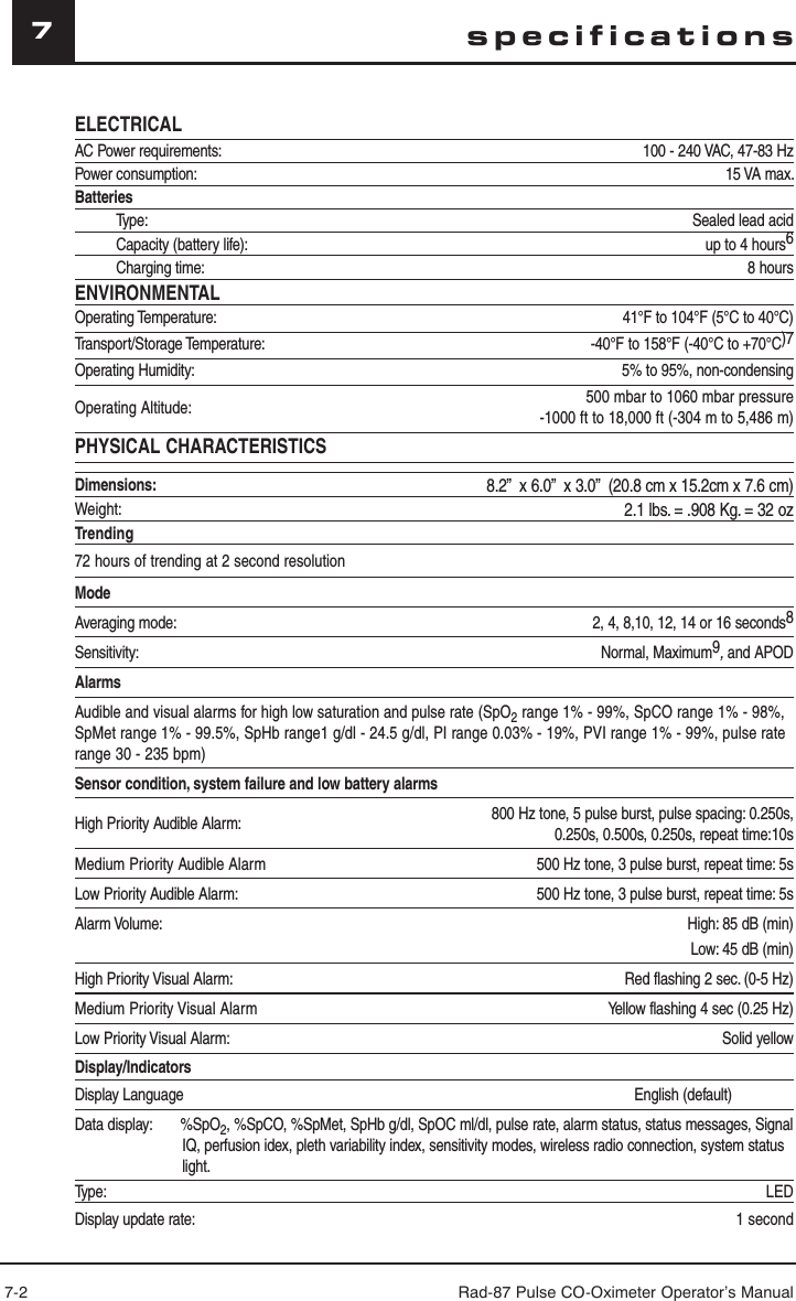 7-2 Rad-87 Pulse CO-Oximeter Operator’s Manual7ELECTRICALAC Power requirements: 100 - 240 VAC, 47-83 HzPower consumption:  15 VA max.BatteriesType: Sealed lead acidCapacity (battery life): up to 4 hours6Charging time: 8 hoursENVIRONMENTALOperating Temperature: 41°F to 104°F (5°C to 40°C)Transport/Storage Temperature:  -40°F to 158°F (-40°C to +70°C)7Operating Humidity:  5% to 95%, non-condensingOperating Altitude: 500 mbar to 1060 mbar pressure-1000 ft to 18,000 ft (-304 m to 5,486 m)PHYSICAL CHARACTERISTICSDimensions: 8.2”  x 6.0”  x 3.0”  (20.8 cm x 15.2cm x 7.6 cm)Weight: 2.1 lbs. = .908 Kg. = 32 ozTrending72 hours of trending at 2 second resolutionModeAveraging mode: 2, 4, 8,10, 12, 14 or 16 seconds8Sensitivity: Normal, Maximum9, and APODAlarmsAudible and visual alarms for high low saturation and pulse rate (SpO2 range 1% - 99%, SpCO range 1% - 98%, SpMet range 1% - 99.5%, SpHb range1 g/dl - 24.5 g/dl, PI range 0.03% - 19%, PVI range 1% - 99%, pulse rate range 30 - 235 bpm)Sensor condition, system failure and low battery alarmsHigh Priority Audible Alarm: 800 Hz tone, 5 pulse burst, pulse spacing: 0.250s,0.250s, 0.500s, 0.250s, repeat time:10sMedium Priority Audible Alarm 500 Hz tone, 3 pulse burst, repeat time: 5sLow Priority Audible Alarm: 500 Hz tone, 3 pulse burst, repeat time: 5sAlarm Volume: High: 85 dB (min) Low: 45 dB (min) High Priority Visual Alarm: Red flashing 2 sec. (0-5 Hz)Medium Priority Visual Alarm Yellow flashing 4 sec (0.25 Hz)Low Priority Visual Alarm: Solid yellow Display/IndicatorsDisplay Language                                                                                                               English (default)Data display:       %SpO2, %SpCO, %SpMet, SpHb g/dl, SpOC ml/dl, pulse rate, alarm status, status messages, Signal IQ, perfusion idex, pleth variability index, sensitivity modes, wireless radio connection, system status light.Type: LEDDisplay update rate: 1 secondspecifications