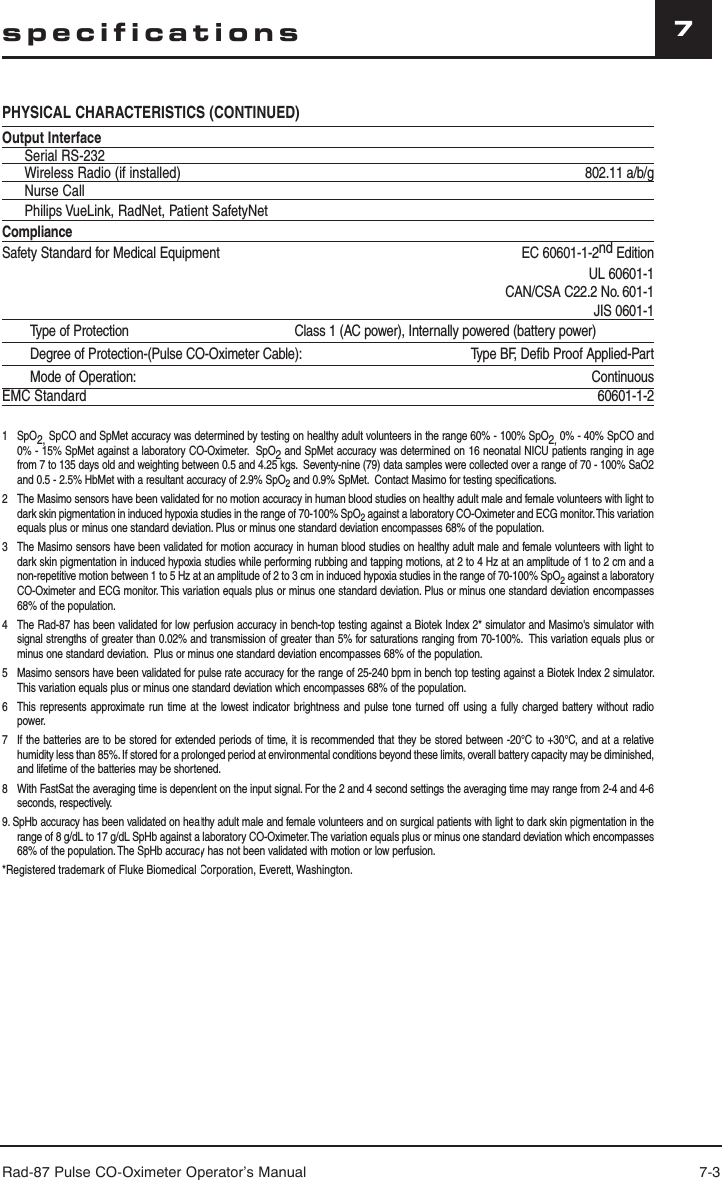 Rad-87 Pulse CO-Oximeter Operator’s Manual 7-37specificationsPHYSICAL CHARACTERISTICS (CONTINUED)Output InterfaceSerial RS-232 Wireless Radio (if installed) 802.11 a/b/gNurse CallPhilips VueLink, RadNet, Patient SafetyNetComplianceSafety Standard for Medical Equipment EC 60601-1-2nd EditionUL 60601-1CAN/CSA C22.2 No. 601-1JIS 0601-1Type of Protection                                             Class 1 (AC power), Internally powered (battery power)Degree of Protection-(Pulse CO-Oximeter Cable): Type BF, Defib Proof Applied-PartMode of Operation: ContinuousEMC Standard 60601-1-21   SpO2, SpCO and SpMet accuracy was determined by testing on healthy adult volunteers in the range 60% - 100% SpO2, 0% - 40% SpCO and 0% - 15% SpMet against a laboratory CO-Oximeter.  SpO2 and SpMet accuracy was determined on 16 neonatal NICU patients ranging in age from 7 to 135 days old and weighting between 0.5 and 4.25 kgs.  Seventy-nine (79) data samples were collected over a range of 70 - 100% SaO2 and 0.5 - 2.5% HbMet with a resultant accuracy of 2.9% SpO2 and 0.9% SpMet.  Contact Masimo for testing specifications.2  The Masimo sensors have been validated for no motion accuracy in human blood studies on healthy adult male and female volunteers with light to dark skin pigmentation in induced hypoxia studies in the range of 70-100% SpO2 against a laboratory CO-Oximeter and ECG monitor. This variation equals plus or minus one standard deviation. Plus or minus one standard deviation encompasses 68% of the population.3 The Masimo sensors have been validated for motion accuracy in human blood studies on healthy adult male and female volunteers with light to dark skin pigmentation in induced hypoxia studies while performing rubbing and tapping motions, at 2 to 4 Hz at an amplitude of 1 to 2 cm and a non-repetitive motion between 1 to 5 Hz at an amplitude of 2 to 3 cm in induced hypoxia studies in the range of 70-100% SpO2 against a laboratory CO-Oximeter and ECG monitor. This variation equals plus or minus one standard deviation. Plus or minus one standard deviation encompasses 68% of the population.4  The Rad-87 has been validated for low perfusion accuracy in bench-top testing against a Biotek Index 2* simulator and Masimo&apos;s simulator with signal strengths of greater than 0.02% and transmission of greater than 5% for saturations ranging from 70-100%.  This variation equals plus or minus one standard deviation.  Plus or minus one standard deviation encompasses 68% of the population.5  Masimo sensors have been validated for pulse rate accuracy for the range of 25-240 bpm in bench top testing against a Biotek Index 2 simulator. This variation equals plus or minus one standard deviation which encompasses 68% of the population.6  This represents approximate run time at the lowest indicator brightness and pulse tone turned off using a fully charged battery without radio power.7   If the batteries are to be stored for extended periods of time, it is recommended that they be stored between -20°C to +30°C, and at a relative humidity less than 85%. If stored for a prolonged period at environmental conditions beyond these limits, overall battery capacity may be diminished, and lifetime of the batteries may be shortened.8   With FastSat the averaging time is dependent on the input signal. For the 2 and 4 second settings the averaging time may range from 2-4 and 4-6 seconds, respectively.9. SpHb accuracy has been validated on healthy adult male and female volunteers and on surgical patients with light to dark skin pigmentation in the range of 8 g/dL to 17 g/dL SpHb against a laboratory CO-Oximeter. The variation equals plus or minus one standard deviation which encompasses 68% of the population. The SpHb accuracy has not been validated with motion or low perfusion.*Registered trademark of Fluke Biomedical Corporation, Everett, Washington. 