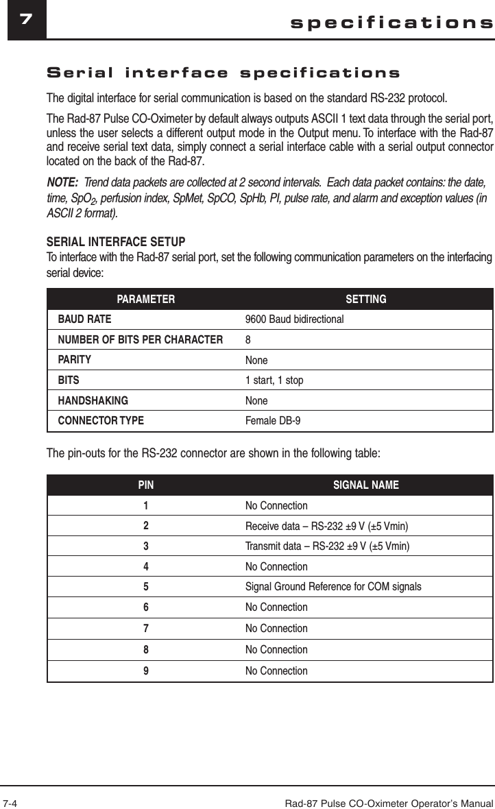 7-4 Rad-87 Pulse CO-Oximeter Operator’s Manual7Serial interface specificationsThe digital interface for serial communication is based on the standard RS-232 protocol.The Rad-87 Pulse CO-Oximeter by default always outputs ASCII 1 text data through the serial port, unless the user selects a different output mode in the Output menu. To interface with the Rad-87 and receive serial text data, simply connect a serial interface cable with a serial output connector located on the back of the Rad-87.NOTE:  Trend data packets are collected at 2 second intervals.  Each data packet contains: the date, time, SpO2, perfusion index, SpMet, SpCO, SpHb, PI, pulse rate, and alarm and exception values (in ASCII 2 format).SERIAL INTERFACE SETUPTo interface with the Rad-87 serial port, set the following communication parameters on the interfacing serial device:PARAMETER SETTINGBAUD RATE 9600 Baud bidirectionalNUMBER OF BITS PER CHARACTER 8PARITY NoneBITS 1 start, 1 stopHANDSHAKING NoneCONNECTOR TYPE Female DB-9The pin-outs for the RS-232 connector are shown in the following table:PIN SIGNAL NAME1No Connection2Receive data – RS-232 ±9 V (±5 Vmin)3Transmit data – RS-232 ±9 V (±5 Vmin)4No Connection5Signal Ground Reference for COM signals6No Connection7No Connection8No Connection9No Connectionspecifications