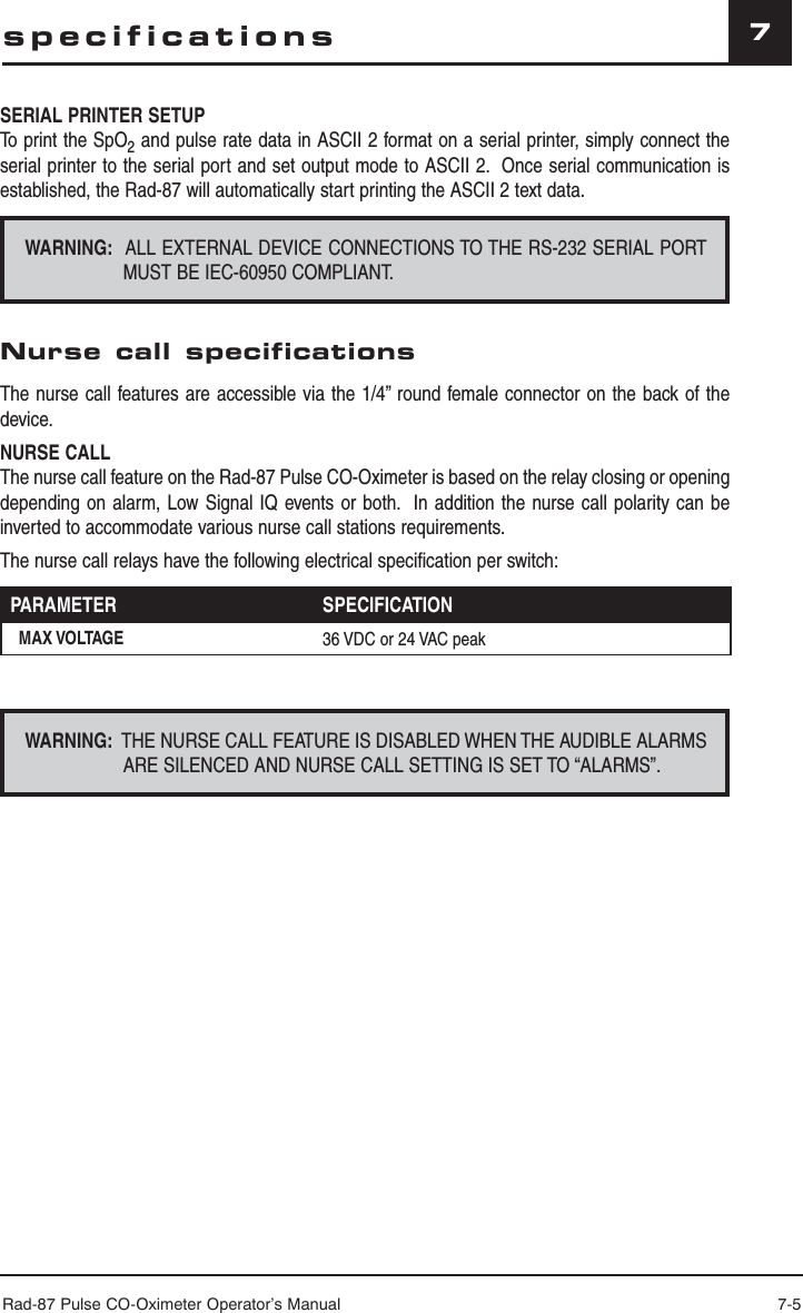 Rad-87 Pulse CO-Oximeter Operator’s Manual 7-57SERIAL PRINTER SETUPTo print the SpO2 and pulse rate data in ASCII 2 format on a serial printer, simply connect the serial printer to the serial port and set output mode to ASCII 2.  Once serial communication is established, the Rad-87 will automatically start printing the ASCII 2 text data.WARNING:  ALL EXTERNAL DEVICE CONNECTIONS TO THE RS-232 SERIAL PORT MUST BE IEC-60950 COMPLIANT. Nurse call specificationsThe nurse call features are accessible via the 1/4” round female connector on the back of the device.NURSE CALLThe nurse call feature on the Rad-87 Pulse CO-Oximeter is based on the relay closing or opening depending on alarm, Low Signal IQ events or both.  In addition the nurse call polarity can be inverted to accommodate various nurse call stations requirements.The nurse call relays have the following electrical specification per switch:PARAMETER SPECIFICATIONMAX VOLTAGE 36 VDC or 24 VAC peakWARNING:  THE NURSE CALL FEATURE IS DISABLED WHEN THE AUDIBLE ALARMS ARE SILENCED AND NURSE CALL SETTING IS SET TO “ALARMS”.specifications