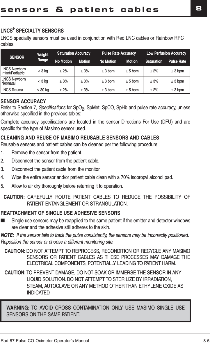 Rad-87 Pulse CO-Oximeter Operator’s Manual 8-58sensors &amp; patient cablesLNCS® SPECIALTY SENSORSLNCS specialty sensors must be used in conjunction with Red LNC cables or Rainbow RPC cables.SENSOR Weight RangeSaturation Accuracy Pulse Rate Accuracy Low Perfusion AccuracyNo Motion Motion No Motion Motion Saturation Pulse RateLNCS NewbornInfant/Pediatric &lt; 3 kg ± 2% ± 3% ± 3 bpm ± 5 bpm ± 2% ± 3 bpmLNCS NewbornNeonatal &lt; 3 kg ± 3% ± 3% ± 3 bpm ± 5 bpm ± 3% ± 3 bpmLNCS Trauma &gt; 30 kg ± 2% ± 3% ± 3 bpm ± 5 bpm ± 2%  ± 3 bpmSENSOR ACCURACYRefer to Section 7, Specifications for SpO2, SpMet, SpCO, SpHb and pulse rate accuracy, unless otherwise specified in the previous tables:Complete accuracy specifications are located in the sensor Directions For Use (DFU) and are specific for the type of Masimo sensor used. CLEANING AND REUSE OF MASIMO REUSABLE SENSORS AND CABLESReusable sensors and patient cables can be cleaned per the following procedure:1.  Remove the sensor from the patient.2.  Disconnect the sensor from the patient cable.3.  Disconnect the patient cable from the monitor.4.  Wipe the entire sensor and/or patient cable clean with a 70% isopropyl alcohol pad.5.  Allow to air dry thoroughly before returning it to operation.CAUTION:  CAREFULLY ROUTE PATIENT CABLES TO REDUCE THE POSSIBILITY OF PATIENT ENTANGLEMENT OR STRANGULATION.REATTACHMENT OF SINGLE USE ADHESIVE SENSORS■  Single use sensors may be reapplied to the same patient if the emitter and detector windows are clear and the adhesive still adheres to the skin.NOTE:  If the sensor fails to track the pulse consistently, the sensors may be incorrectly positioned.  Reposition the sensor or choose a different monitoring site.CAUTION: DO NOT ATTEMPT TO REPROCESS, RECONDITION OR RECYCLE ANY MASIMO SENSORS OR PATIENT CABLES AS THESE PROCESSES MAY DAMAGE THE ELECTRICAL COMPONENTS, POTENTIALLY LEADING TO PATIENT HARM.CAUTION: TO PREVENT DAMAGE, DO NOT SOAK OR IMMERSE THE SENSOR IN ANY LIQUID SOLUTION. DO NOT ATTEMPT TO STERILIZE BY IRRADIATION, STEAM, AUTOCLAVE OR ANY METHOD OTHER THAN ETHYLENE OXIDE AS INDICATED.WARNING: TO AVOID CROSS CONTAMINATION ONLY USE MASIMO SINGLE USE SENSORS ON THE SAME PATIENT.