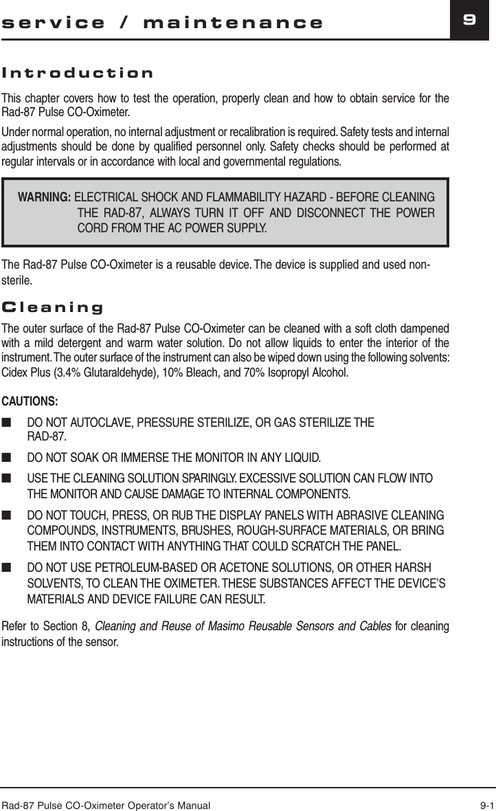 Rad-87 Pulse CO-Oximeter Operator’s Manual 9-19service / maintenanceIntroductionThis chapter covers how to test the operation, properly clean and how to obtain service for the Rad-87 Pulse CO-Oximeter.Under normal operation, no internal adjustment or recalibration is required. Safety tests and internal adjustments should be done by qualified personnel only. Safety checks should be performed at regular intervals or in accordance with local and governmental regulations.WARNING: ELECTRICAL SHOCK AND FLAMMABILITY HAZARD - BEFORE CLEANING THE RAD-87, ALWAYS TURN IT OFF AND DISCONNECT THE POWER CORD FROM THE AC POWER SUPPLY.The Rad-87 Pulse CO-Oximeter is a reusable device. The device is supplied and used non-sterile.CleaningThe outer surface of the Rad-87 Pulse CO-Oximeter can be cleaned with a soft cloth dampened with a mild detergent and warm water solution. Do not allow liquids to enter the interior of the instrument. The outer surface of the instrument can also be wiped down using the following solvents: Cidex Plus (3.4% Glutaraldehyde), 10% Bleach, and 70% Isopropyl Alcohol.CAUTIONS:■  DO NOT AUTOCLAVE, PRESSURE STERILIZE, OR GAS STERILIZE THE RAD-87.■  DO NOT SOAK OR IMMERSE THE MONITOR IN ANY LIQUID.■  USE THE CLEANING SOLUTION SPARINGLY. EXCESSIVE SOLUTION CAN FLOW INTO THE MONITOR AND CAUSE DAMAGE TO INTERNAL COMPONENTS.■  DO NOT TOUCH, PRESS, OR RUB THE DISPLAY PANELS WITH ABRASIVE CLEANING COMPOUNDS, INSTRUMENTS, BRUSHES, ROUGH-SURFACE MATERIALS, OR BRING THEM INTO CONTACT WITH ANYTHING THAT COULD SCRATCH THE PANEL.■  DO NOT USE PETROLEUM-BASED OR ACETONE SOLUTIONS, OR OTHER HARSH SOLVENTS, TO CLEAN THE OXIMETER. THESE SUBSTANCES AFFECT THE DEVICE’S MATERIALS AND DEVICE FAILURE CAN RESULT.Refer to Section 8, Cleaning and Reuse of Masimo Reusable Sensors and Cables for cleaning instructions of the sensor.