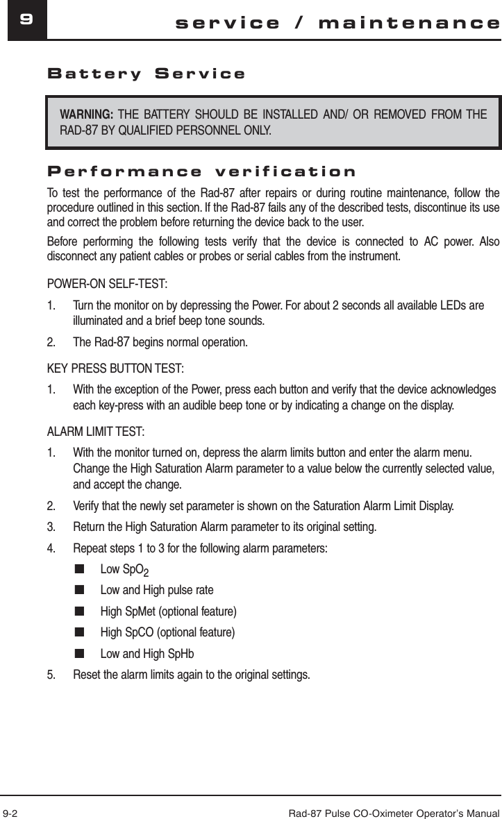 9-2 Rad-87 Pulse CO-Oximeter Operator’s Manual9Battery ServiceWARNING: THE BATTERY SHOULD BE INSTALLED AND/ OR REMOVED FROM THE RAD-87 BY QUALIFIED PERSONNEL ONLY.Performance verificationTo test the performance of the Rad-87 after repairs or during routine maintenance, follow the procedure outlined in this section. If the Rad-87 fails any of the described tests, discontinue its use and correct the problem before returning the device back to the user.Before performing the following tests verify that the device is connected to AC power. Also disconnect any patient cables or probes or serial cables from the instrument.POWER-ON SELF-TEST:1.  Turn the monitor on by depressing the Power. For about 2 seconds all available LEDs are illuminated and a brief beep tone sounds.2. The Rad-87 begins normal operation.KEY PRESS BUTTON TEST:1.  With the exception of the Power, press each button and verify that the device acknowledges each key-press with an audible beep tone or by indicating a change on the display.ALARM LIMIT TEST:1.  With the monitor turned on, depress the alarm limits button and enter the alarm menu. Change the High Saturation Alarm parameter to a value below the currently selected value, and accept the change.2.  Verify that the newly set parameter is shown on the Saturation Alarm Limit Display.3.  Return the High Saturation Alarm parameter to its original setting.4.  Repeat steps 1 to 3 for the following alarm parameters:■ Low SpO2■  Low and High pulse rate■  High SpMet (optional feature)■  High SpCO (optional feature)■  Low and High SpHb5.  Reset the alarm limits again to the original settings.service / maintenance