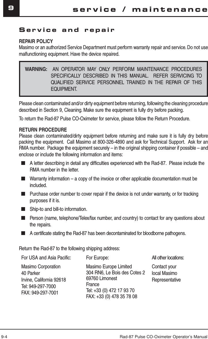 9-4 Rad-87 Pulse CO-Oximeter Operator’s Manual9Service and repairREPAIR POLICYMasimo or an authorized Service Department must perform warranty repair and service. Do not use malfunctioning equipment. Have the device repaired.WARNING:  AN OPERATOR MAY ONLY PERFORM MAINTENANCE PROCEDURES SPECIFICALLY DESCRIBED IN THIS MANUAL.  REFER SERVICING TO QUALIFIED SERVICE PERSONNEL TRAINED IN THE REPAIR OF THIS EQUIPMENT.Please clean contaminated and/or dirty equipment before returning, following the cleaning procedure described in Section 9, Cleaning. Make sure the equipment is fully dry before packing.To return the Rad-87 Pulse CO-Oximeter for service, please follow the Return Procedure.RETURN PROCEDUREPlease clean contaminated/dirty equipment before returning and make sure it is fully dry before packing the equipment.  Call Masimo at 800-326-4890 and ask for Technical Support.  Ask for an RMA number.  Package the equipment securely – in the original shipping container if possible – and enclose or include the following information and items:■  A letter describing in detail any difficulties experienced with the Rad-87.  Please include the RMA number in the letter.■  Warranty information – a copy of the invoice or other applicable documentation must be included.■  Purchase order number to cover repair if the device is not under warranty, or for tracking purposes if it is.■  Ship-to and bill-to information.■  Person (name, telephone/Telex/fax number, and country) to contact for any questions about the repairs.■  A certificate stating the Rad-87 has been decontaminated for bloodborne pathogens.Return the Rad-87 to the following shipping address:For USA and Asia Pacific: For Europe: All other locations:Masimo Corporation40 ParkerIrvine, California 92618Tel: 949-297-7000FAX: 949-297-7001Masimo Europe Limited304 RN6, Le Bois des Cotes 269760 LimonestFranceTel: +33 (0) 472 17 93 70FAX: +33 (0) 478 35 78 08Contact your local Masimo Representative service / maintenance