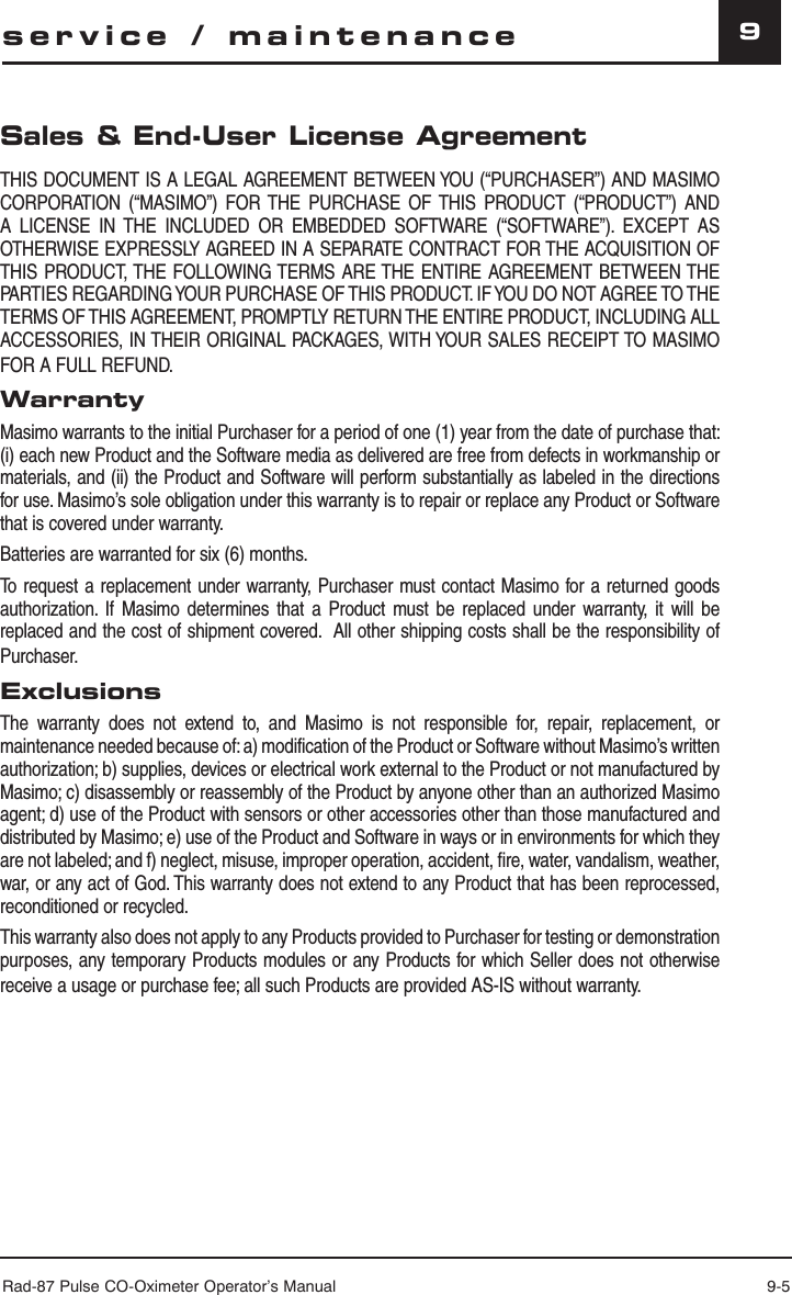 Rad-87 Pulse CO-Oximeter Operator’s Manual 9-59Sales &amp; End-User License AgreementTHIS DOCUMENT IS A LEGAL AGREEMENT BETWEEN YOU (“PURCHASER”) AND MASIMO CORPORATION (“MASIMO”) FOR THE PURCHASE OF THIS PRODUCT (“PRODUCT”) AND A LICENSE IN THE INCLUDED OR EMBEDDED SOFTWARE (“SOFTWARE”). EXCEPT AS OTHERWISE EXPRESSLY AGREED IN A SEPARATE CONTRACT FOR THE ACQUISITION OF THIS PRODUCT, THE FOLLOWING TERMS ARE THE ENTIRE AGREEMENT BETWEEN THE PARTIES REGARDING YOUR PURCHASE OF THIS PRODUCT. IF YOU DO NOT AGREE TO THE TERMS OF THIS AGREEMENT, PROMPTLY RETURN THE ENTIRE PRODUCT, INCLUDING ALL ACCESSORIES, IN THEIR ORIGINAL PACKAGES, WITH YOUR SALES RECEIPT TO MASIMO FOR A FULL REFUND.WarrantyMasimo warrants to the initial Purchaser for a period of one (1) year from the date of purchase that: (i) each new Product and the Software media as delivered are free from defects in workmanship or materials, and (ii) the Product and Software will perform substantially as labeled in the directions for use. Masimo’s sole obligation under this warranty is to repair or replace any Product or Software that is covered under warranty.Batteries are warranted for six (6) months.To request a replacement under warranty, Purchaser must contact Masimo for a returned goods authorization. If Masimo determines that a Product must be replaced under warranty, it will be replaced and the cost of shipment covered.  All other shipping costs shall be the responsibility of Purchaser.ExclusionsThe warranty does not extend to, and Masimo is not responsible for, repair, replacement, or maintenance needed because of: a) modification of the Product or Software without Masimo’s written authorization; b) supplies, devices or electrical work external to the Product or not manufactured by Masimo; c) disassembly or reassembly of the Product by anyone other than an authorized Masimo agent; d) use of the Product with sensors or other accessories other than those manufactured and distributed by Masimo; e) use of the Product and Software in ways or in environments for which they are not labeled; and f) neglect, misuse, improper operation, accident, fire, water, vandalism, weather, war, or any act of God. This warranty does not extend to any Product that has been reprocessed, reconditioned or recycled.This warranty also does not apply to any Products provided to Purchaser for testing or demonstration purposes, any temporary Products modules or any Products for which Seller does not otherwise receive a usage or purchase fee; all such Products are provided AS-IS without warranty.service / maintenance