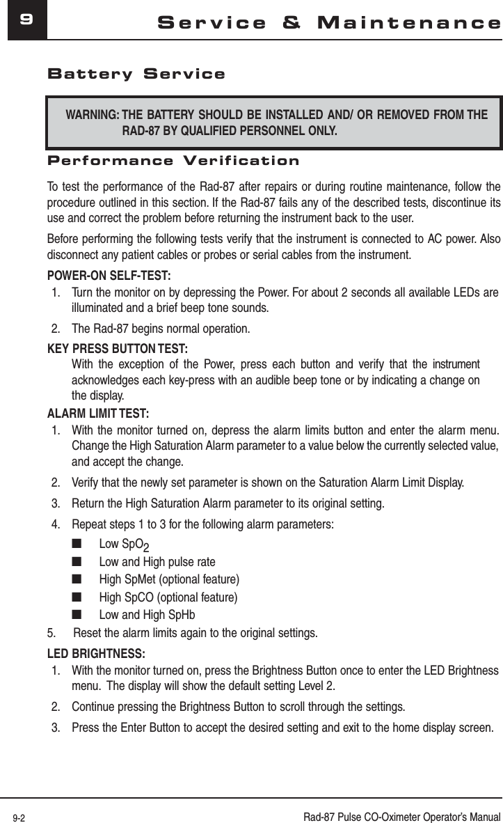 9-2 Rad-87 Pulse CO-Oximeter Operator’s Manual9Battery ServiceWARNING: THE BATTERY SHOULD BE INSTALLED AND/ OR REMOVED FROM THE RAD-87 BY QUALIFIED PERSONNEL ONLY.Performance VerificationTo test the performance of the Rad-87 after repairs or during routine maintenance, follow the procedure outlined in this section. If the Rad-87 fails any of the described tests, discontinue its use and correct the problem before returning the instrument back to the user.Before performing the following tests verify that the instrument is connected to AC power. Also disconnect any patient cables or probes or serial cables from the instrument.POWER-ON SELF-TEST:1.  Turn the monitor on by depressing the Power. For about 2 seconds all available LEDs are illuminated and a brief beep tone sounds.2.  The Rad-87 begins normal operation.KEY PRESS BUTTON TEST:With the exception of the Power, press each button and verify that the instrument  acknowledges each key-press with an audible beep tone or by indicating a change on the display.ALARM LIMIT TEST:1.  With the monitor turned on, depress the alarm limits button and enter the alarm menu. Change the High Saturation Alarm parameter to a value below the currently selected value, and accept the change.2.  Verify that the newly set parameter is shown on the Saturation Alarm Limit Display.3.  Return the High Saturation Alarm parameter to its original setting.4.  Repeat steps 1 to 3 for the following alarm parameters:■ Low SpO2■  Low and High pulse rate■  High SpMet (optional feature)■  High SpCO (optional feature)■  Low and High SpHb5.  Reset the alarm limits again to the original settings.LED BRIGHTNESS:1.  With the monitor turned on, press the Brightness Button once to enter the LED Brightness menu.  The display will show the default setting Level 2.2.  Continue pressing the Brightness Button to scroll through the settings.3.  Press the Enter Button to accept the desired setting and exit to the home display screen.Service &amp; Maintenance