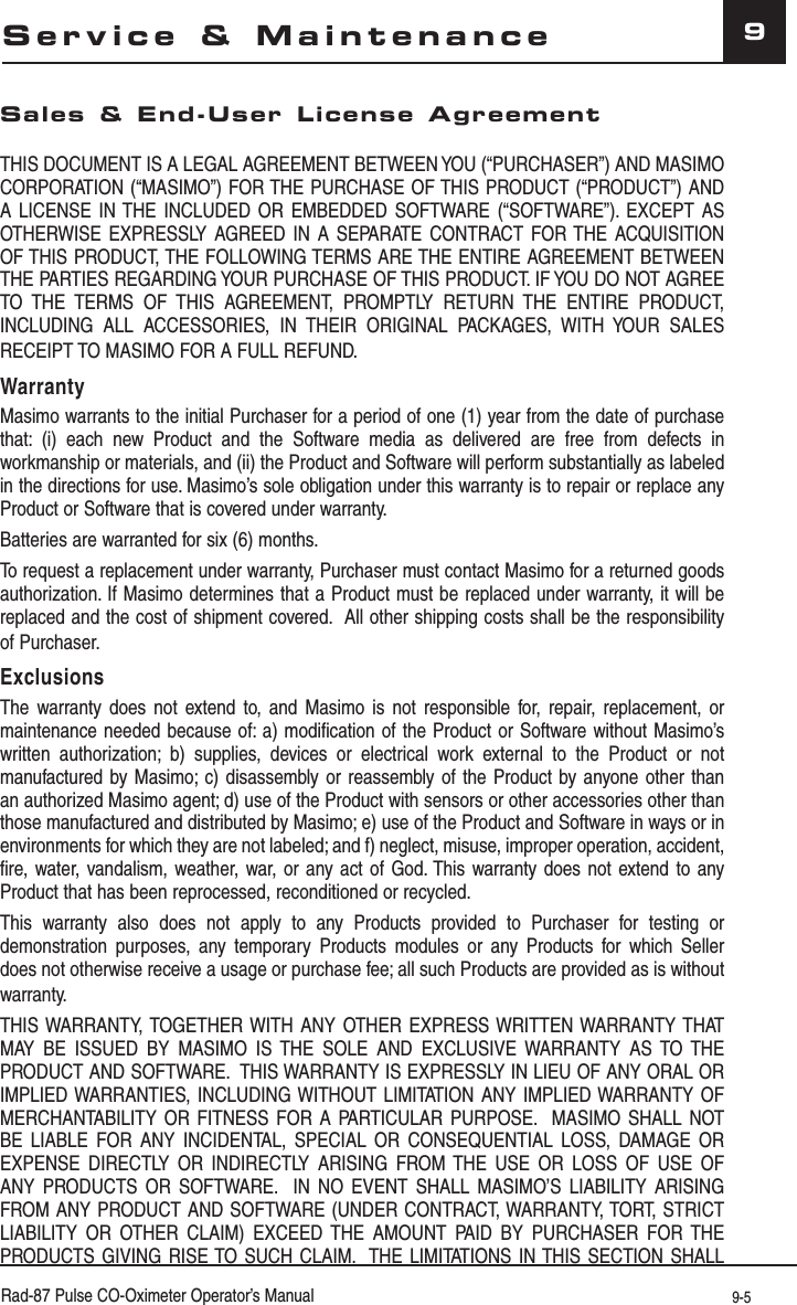 Rad-87 Pulse CO-Oximeter Operator’s Manual 9-59Sales &amp; End-User License AgreementTHIS DOCUMENT IS A LEGAL AGREEMENT BETWEEN YOU (“PURCHASER”) AND MASIMO CORPORATION (“MASIMO”) FOR THE PURCHASE OF THIS PRODUCT (“PRODUCT”) AND A LICENSE IN THE INCLUDED OR EMBEDDED SOFTWARE (“SOFTWARE”). EXCEPT AS OTHERWISE EXPRESSLY AGREED IN A SEPARATE CONTRACT FOR THE ACQUISITION OF THIS PRODUCT, THE FOLLOWING TERMS ARE THE ENTIRE AGREEMENT BETWEEN THE PARTIES REGARDING YOUR PURCHASE OF THIS PRODUCT. IF YOU DO NOT AGREE TO THE TERMS OF THIS AGREEMENT, PROMPTLY RETURN THE ENTIRE PRODUCT, INCLUDING ALL ACCESSORIES, IN THEIR ORIGINAL PACKAGES, WITH YOUR SALES RECEIPT TO MASIMO FOR A FULL REFUND.WarrantyMasimo warrants to the initial Purchaser for a period of one (1) year from the date of purchase that: (i) each new Product and the Software media as delivered are free from defects in workmanship or materials, and (ii) the Product and Software will perform substantially as labeled in the directions for use. Masimo’s sole obligation under this warranty is to repair or replace any Product or Software that is covered under warranty.Batteries are warranted for six (6) months.To request a replacement under warranty, Purchaser must contact Masimo for a returned goods authorization. If Masimo determines that a Product must be replaced under warranty, it will be replaced and the cost of shipment covered.  All other shipping costs shall be the responsibility of Purchaser.ExclusionsThe warranty does not extend to, and Masimo is not responsible for, repair, replacement, or maintenance needed because of: a) modification of the Product or Software without Masimo’s written authorization; b) supplies, devices or electrical work external to the Product or not manufactured by Masimo; c) disassembly or reassembly of the Product by anyone other than an authorized Masimo agent; d) use of the Product with sensors or other accessories other than those manufactured and distributed by Masimo; e) use of the Product and Software in ways or in environments for which they are not labeled; and f) neglect, misuse, improper operation, accident, fire, water, vandalism, weather, war, or any act of God. This warranty does not extend to any Product that has been reprocessed, reconditioned or recycled.This warranty also does not apply to any Products provided to Purchaser for testing or demonstration purposes, any temporary Products modules or any Products for which Seller does not otherwise receive a usage or purchase fee; all such Products are provided as is without warranty.THIS WARRANTY, TOGETHER WITH ANY OTHER EXPRESS WRITTEN WARRANTY THAT MAY BE ISSUED BY MASIMO IS THE SOLE AND EXCLUSIVE WARRANTY AS TO THE PRODUCT AND SOFTWARE.  THIS WARRANTY IS EXPRESSLY IN LIEU OF ANY ORAL OR IMPLIED WARRANTIES, INCLUDING WITHOUT LIMITATION ANY IMPLIED WARRANTY OF MERCHANTABILITY OR FITNESS FOR A PARTICULAR PURPOSE.  MASIMO SHALL NOT BE LIABLE FOR ANY INCIDENTAL, SPECIAL OR CONSEQUENTIAL LOSS, DAMAGE OR EXPENSE DIRECTLY OR INDIRECTLY ARISING FROM THE USE OR LOSS OF USE OF ANY PRODUCTS OR SOFTWARE.  IN NO EVENT SHALL MASIMO’S LIABILITY ARISING FROM ANY PRODUCT AND SOFTWARE (UNDER CONTRACT, WARRANTY, TORT, STRICT LIABILITY OR OTHER CLAIM) EXCEED THE AMOUNT PAID BY PURCHASER FOR THE PRODUCTS GIVING RISE TO SUCH CLAIM.  THE LIMITATIONS IN THIS SECTION SHALL Service &amp; Maintenance