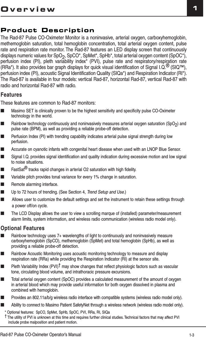 Rad-87 Pulse CO-Oximeter Operator’s Manual 1-31OverviewProduct DescriptionThe Rad-87 Pulse CO-Oximeter Monitor is a noninvasive, arterial oxygen, carboxyhemoglobin, methemoglobin saturation, total hemoglobin concentration, total arterial oxygen content, pulse rate and respiration rate monitor. The Rad-87 features an LED display screen that continuously displays numeric values for SpO2, SpCO*, SpMet*, SpHb*, total arterial oxygen content (SpOC*), perfusion index (PI), pleth variability index* (PVI), pulse rate and respiratory/respiration rate (RRa*). It also provides bar graph displays for quick visual identification of Signal I.Q.® (SIQ™), perfusion index (PI), acoustic Signal Identification Quality (SIQa*) and Respiration Indicator (RI*). The Rad-87 is available in four models: vertical Rad-87, horizontal Rad-87, vertical Rad-87 with radio and horizontal Rad-87 with radio.FeaturesThese features are common to Rad-87 monitors:■  Masimo SET is clinically proven to be the highest sensitivity and specificity pulse CO-Oximeter technology in the world.■  Rainbow technology continuously and noninvasively measures arterial oxygen saturation (SpO2) and pulse rate (BPM), as well as providing a reliable probe-off detection.■  Perfusion Index (PI) with trending capability indicates arterial pulse signal strength during low perfusion.■  Accurate on cyanotic infants with congenital heart disease when used with an LNOP Blue Sensor.■  Signal I.Q. provides signal identification and quality indication during excessive motion and low signal to noise situations.■ FastSat® tracks rapid changes in arterial O2 saturation with high fidelity.■  Variable pitch provides tonal variance for every 1% change in saturation. ■  Remote alarming interface.■  Up to 72 hours of trending. (See Section 4, Trend Setup and Use.)■   Allows user to customize the default settings and set the instrument to retain these settings through a power off/on cycle.■  The LCD Display allows the user to view a scrolling marque of (installed) parameter/measurement alarm limits, system information, and wireless radio communication (wireless radio model only).Optional Features■  Rainbow technology uses 7+ wavelengths of light to continuously and noninvasively measure carboxyhemoglobin (SpCO), methemoglobin (SpMet) and total hemoglobin (SpHb), as well as providing a reliable probe-off detection.■  Rainbow Acoustic Monitoring uses acoustic monitoring technology to measure and display respiration rate (RRa) while providing the Respiration Indicator (RI) at the sensor site.■  Pleth Variability Index (PVI)† may show changes that reflect physiologic factors such as vascular tone, circulating blood volume, and intrathoracic pressure excursions.■  Total arterial oxygen content (SpOC) provides a calculated measurement of the amount of oxygen in arterial blood which may provide useful information for both oxygen dissolved in plasma and combined with hemoglobin.■  Provides an 802.11a/b/g wireless radio interface with compatible systems (wireless radio model only).■  Ability to connect to Masimo Patient SafetyNet through a wireless network (wireless radio model only).* Optional features:  SpCO, SpMet, SpHb, SpOC, PVI, RRa, RI, SIQa† The utility of PVI is unknown at this time and requires further clinical studies. Technical factors that may affect PVI include probe malposition and patient motion.