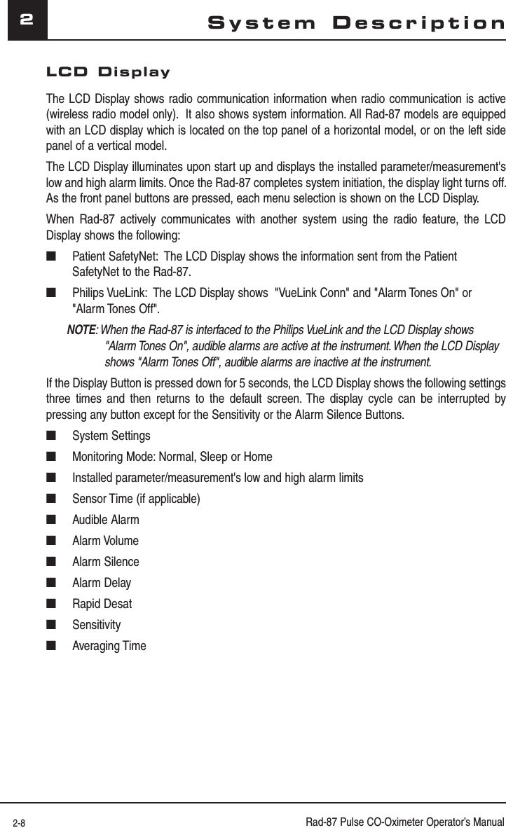 2-8 Rad-87 Pulse CO-Oximeter Operator’s Manual2System DescriptionLCD DisplayThe LCD Display shows radio communication information when radio communication is active (wireless radio model only).  It also shows system information. All Rad-87 models are equipped with an LCD display which is located on the top panel of a horizontal model, or on the left side panel of a vertical model.The LCD Display illuminates upon start up and displays the installed parameter/measurement&apos;s low and high alarm limits. Once the Rad-87 completes system initiation, the display light turns off. As the front panel buttons are pressed, each menu selection is shown on the LCD Display.When Rad-87 actively communicates with another system using the radio feature, the LCD Display shows the following:■  Patient SafetyNet:  The LCD Display shows the information sent from the Patient SafetyNet to the Rad-87.■  Philips VueLink:  The LCD Display shows  &quot;VueLink Conn&quot; and &quot;Alarm Tones On&quot; or &quot;Alarm Tones Off&quot;.NOTE: When the Rad-87 is interfaced to the Philips VueLink and the LCD Display shows  &quot;Alarm Tones On&quot;, audible alarms are active at the instrument. When the LCD Display shows &quot;Alarm Tones Off&quot;, audible alarms are inactive at the instrument.If the Display Button is pressed down for 5 seconds, the LCD Display shows the following settings three times and then returns to the default screen. The display cycle can be interrupted by pressing any button except for the Sensitivity or the Alarm Silence Buttons.■ System Settings■  Monitoring Mode: Normal, Sleep or Home■  Installed parameter/measurement&apos;s low and high alarm limits■  Sensor Time (if applicable)■ Audible Alarm■ Alarm Volume■ Alarm Silence■ Alarm Delay■ Rapid Desat■ Sensitivity■ Averaging Time