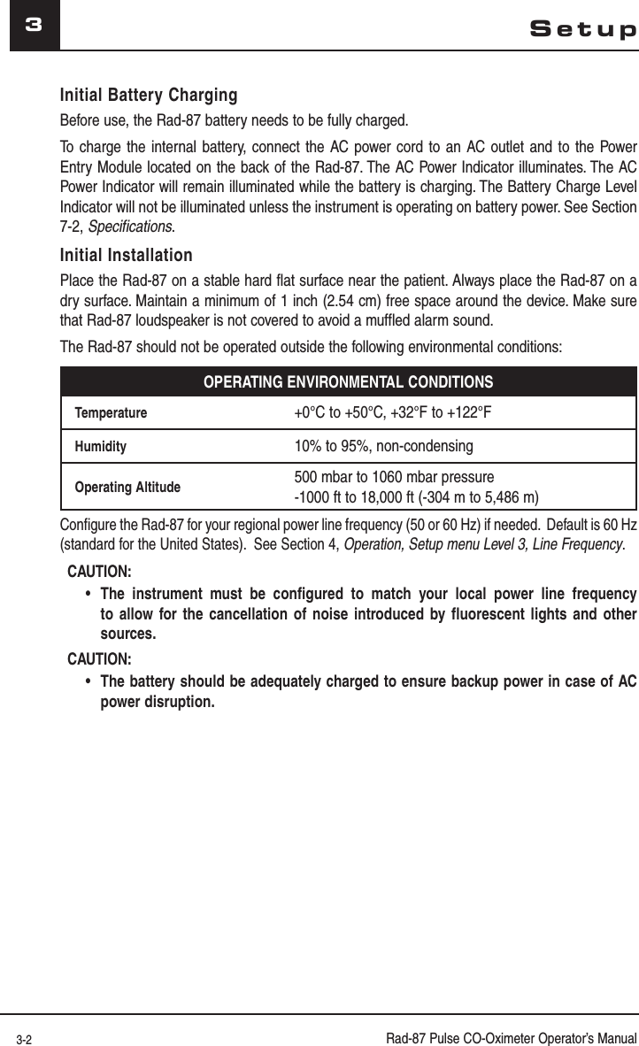 3-2 Rad-87 Pulse CO-Oximeter Operator’s Manual3SetupInitial Battery ChargingBefore use, the Rad-87 battery needs to be fully charged.To charge the internal battery, connect the AC power cord to an AC outlet and to the Power Entry Module located on the back of the Rad-87. The AC Power Indicator illuminates. The AC Power Indicator will remain illuminated while the battery is charging. The Battery Charge Level Indicator will not be illuminated unless the instrument is operating on battery power. See Section 7-2, Specifications.Initial InstallationPlace the Rad-87 on a stable hard flat surface near the patient. Always place the Rad-87 on a dry surface. Maintain a minimum of 1 inch (2.54 cm) free space around the device. Make sure that Rad-87 loudspeaker is not covered to avoid a muffled alarm sound.The Rad-87 should not be operated outside the following environmental conditions:OPERATING ENVIRONMENTAL CONDITIONSTemperature +0°C to +50°C, +32°F to +122°FHumidity 10% to 95%, non-condensingOperating Altitude 500 mbar to 1060 mbar pressure-1000 ft to 18,000 ft (-304 m to 5,486 m)Configure the Rad-87 for your regional power line frequency (50 or 60 Hz) if needed.  Default is 60 Hz (standard for the United States).  See Section 4, Operation, Setup menu Level 3, Line Frequency.CAUTION:  •The instrument must be configured to match your local power line frequency to allow for the cancellation of noise introduced by fluorescent lights and other sources.CAUTION:  •The battery should be adequately charged to ensure backup power in case of AC power disruption.