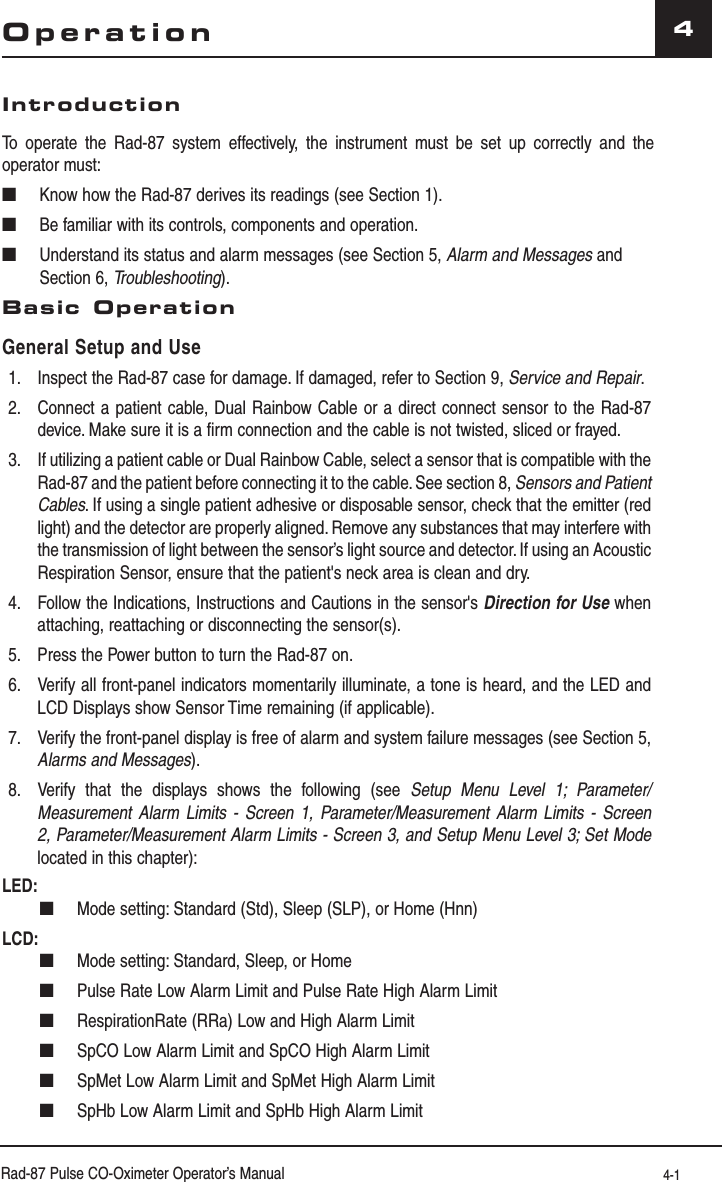 Rad-87 Pulse CO-Oximeter Operator’s Manual 4-14OperationIntroductionTo operate the Rad-87 system effectively, the instrument must be set up correctly and the operator must:■  Know how the Rad-87 derives its readings (see Section 1).■  Be familiar with its controls, components and operation.■  Understand its status and alarm messages (see Section 5, Alarm and Messages and Section 6, Troubleshooting).Basic OperationGeneral Setup and Use1.  Inspect the Rad-87 case for damage. If damaged, refer to Section 9, Service and Repair.2.  Connect a patient cable, Dual Rainbow Cable or a direct connect sensor to the Rad-87 device. Make sure it is a firm connection and the cable is not twisted, sliced or frayed.3.  If utilizing a patient cable or Dual Rainbow Cable, select a sensor that is compatible with the Rad-87 and the patient before connecting it to the cable. See section 8, Sensors and Patient Cables. If using a single patient adhesive or disposable sensor, check that the emitter (red light) and the detector are properly aligned. Remove any substances that may interfere with the transmission of light between the sensor’s light source and detector. If using an Acoustic Respiration Sensor, ensure that the patient&apos;s neck area is clean and dry.4.  Follow the Indications, Instructions and Cautions in the sensor&apos;s Direction for Use when attaching, reattaching or disconnecting the sensor(s).5.  Press the Power button to turn the Rad-87 on.6.  Verify all front-panel indicators momentarily illuminate, a tone is heard, and the LED and LCD Displays show Sensor Time remaining (if applicable).7.  Verify the front-panel display is free of alarm and system failure messages (see Section 5, Alarms and Messages).8.  Verify that the displays shows the following (see Setup Menu Level 1; Parameter/Measurement Alarm Limits - Screen 1, Parameter/Measurement Alarm Limits - Screen 2, Parameter/Measurement Alarm Limits - Screen 3, and Setup Menu Level 3; Set Mode located in this chapter):LED: ■  Mode setting: Standard (Std), Sleep (SLP), or Home (Hnn)LCD: ■  Mode setting: Standard, Sleep, or Home ■  Pulse Rate Low Alarm Limit and Pulse Rate High Alarm Limit  ■  RespirationRate (RRa) Low and High Alarm Limit ■  SpCO Low Alarm Limit and SpCO High Alarm Limit  ■  SpMet Low Alarm Limit and SpMet High Alarm Limit ■  SpHb Low Alarm Limit and SpHb High Alarm Limit