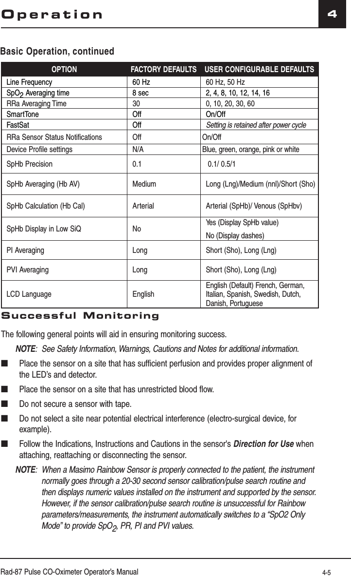 Rad-87 Pulse CO-Oximeter Operator’s Manual 4-54OPTION FACTORY DEFAULTS USER CONFIGURABLE DEFAULTSLine Frequency 60 Hz 60 Hz, 50 HzSpO2 Averaging time 8 sec 2, 4, 8, 10, 12, 14, 16RRa Averaging Time 30 0, 10, 20, 30, 60SmartTone Off On/OffFastSat Off Setting is retained after power cycleRRa Sensor Status Notifications Off On/OffDevice Profile settings N/A Blue, green, orange, pink or whiteSpHb Precision 0.1  0.1/ 0.5/1SpHb Averaging (Hb AV) Medium Long (Lng)/Medium (nnl)/Short (Sho)SpHb Calculation (Hb Cal) Arterial Arterial (SpHb)/ Venous (SpHbv)SpHb Display in Low SiQ No Yes (Display SpHb value)No (Display dashes)PI Averaging Long Short (Sho), Long (Lng)PVI Averaging Long Short (Sho), Long (Lng)LCD Language EnglishEnglish (Default) French, German, Italian, Spanish, Swedish, Dutch, Danish, PortugueseSuccessful MonitoringThe following general points will aid in ensuring monitoring success.NOTE:  See Safety Information, Warnings, Cautions and Notes for additional information.■  Place the sensor on a site that has sufficient perfusion and provides proper alignment of the LED’s and detector.■  Place the sensor on a site that has unrestricted blood flow.■  Do not secure a sensor with tape.■  Do not select a site near potential electrical interference (electro-surgical device, for example).■  Follow the Indications, Instructions and Cautions in the sensor&apos;s Direction for Use when attaching, reattaching or disconnecting the sensor.NOTE:  When a Masimo Rainbow Sensor is properly connected to the patient, the instrument normally goes through a 20-30 second sensor calibration/pulse search routine and then displays numeric values installed on the instrument and supported by the sensor. However, if the sensor calibration/pulse search routine is unsuccessful for Rainbow parameters/measurements, the instrument automatically switches to a “SpO2 Only Mode” to provide SpO2, PR, PI and PVI values.OperationBasic Operation, continued