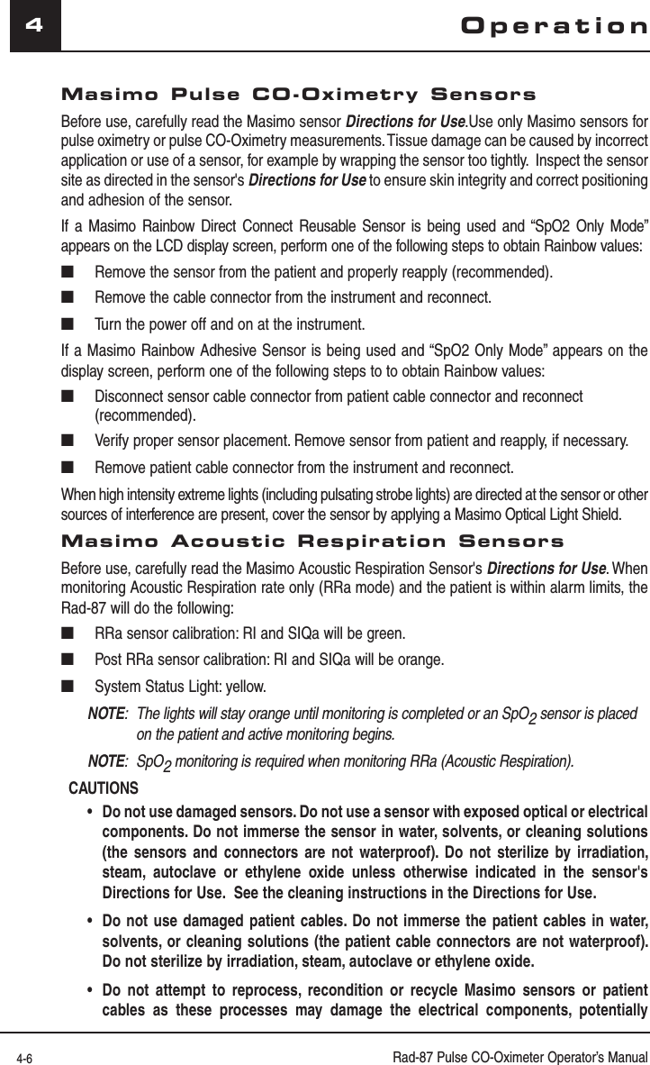 4-6 Rad-87 Pulse CO-Oximeter Operator’s Manual4Masimo Pulse CO-Oximetry SensorsBefore use, carefully read the Masimo sensor Directions for Use.Use only Masimo sensors for pulse oximetry or pulse CO-Oximetry measurements. Tissue damage can be caused by incorrect application or use of a sensor, for example by wrapping the sensor too tightly.  Inspect the sensor site as directed in the sensor&apos;s Directions for Use to ensure skin integrity and correct positioning and adhesion of the sensor.If a Masimo Rainbow Direct Connect Reusable Sensor is being used and “SpO2 Only Mode” appears on the LCD display screen, perform one of the following steps to obtain Rainbow values: ■  Remove the sensor from the patient and properly reapply (recommended).■  Remove the cable connector from the instrument and reconnect.■  Turn the power off and on at the instrument. If a Masimo Rainbow Adhesive Sensor is being used and “SpO2 Only Mode” appears on the display screen, perform one of the following steps to to obtain Rainbow values: ■   Disconnect sensor cable connector from patient cable connector and reconnect (recommended).■   Verify proper sensor placement. Remove sensor from patient and reapply, if necessary.■   Remove patient cable connector from the instrument and reconnect.When high intensity extreme lights (including pulsating strobe lights) are directed at the sensor or other sources of interference are present, cover the sensor by applying a Masimo Optical Light Shield.Masimo Acoustic Respiration SensorsBefore use, carefully read the Masimo Acoustic Respiration Sensor&apos;s Directions for Use. When monitoring Acoustic Respiration rate only (RRa mode) and the patient is within alarm limits, the Rad-87 will do the following:■  RRa sensor calibration: RI and SIQa will be green.■  Post RRa sensor calibration: RI and SIQa will be orange.■  System Status Light: yellow.NOTE:  The lights will stay orange until monitoring is completed or an SpO2 sensor is placed on the patient and active monitoring begins.NOTE:  SpO2 monitoring is required when monitoring RRa (Acoustic Respiration).CAUTIONS •Do not use damaged sensors. Do not use a sensor with exposed optical or electrical components. Do not immerse the sensor in water, solvents, or cleaning solutions (the sensors and connectors are not waterproof). Do not sterilize by irradiation, steam, autoclave or ethylene oxide unless otherwise indicated in the sensor&apos;s Directions for Use.  See the cleaning instructions in the Directions for Use. •Do not use damaged patient cables. Do not immerse the patient cables in water, solvents, or cleaning solutions (the patient cable connectors are not waterproof). Do not sterilize by irradiation, steam, autoclave or ethylene oxide. •Do not attempt to reprocess, recondition or recycle Masimo sensors or patient cables as these processes may damage the electrical components, potentially Operation