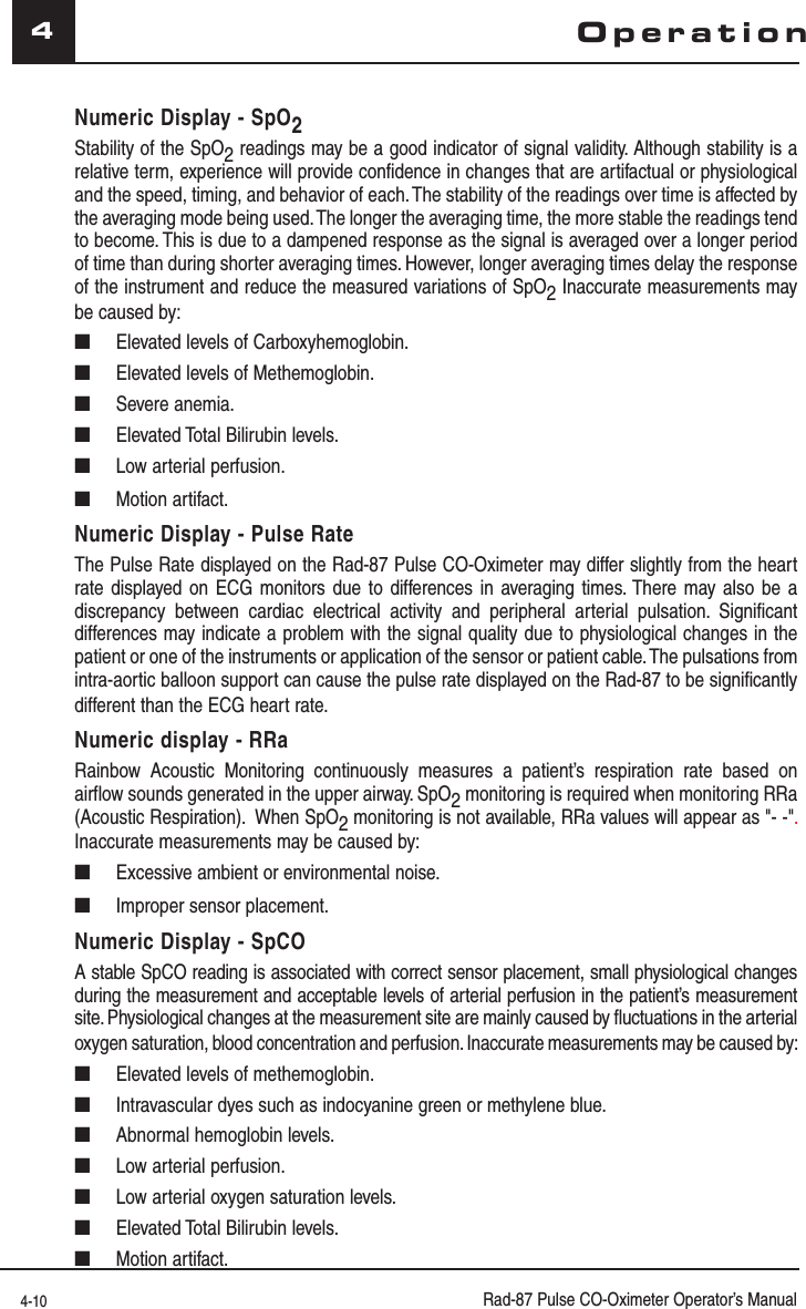 4-10 Rad-87 Pulse CO-Oximeter Operator’s Manual4Numeric Display - SpO2 Stability of the SpO2 readings may be a good indicator of signal validity. Although stability is a relative term, experience will provide confidence in changes that are artifactual or physiological and the speed, timing, and behavior of each. The stability of the readings over time is affected by the averaging mode being used. The longer the averaging time, the more stable the readings tend to become. This is due to a dampened response as the signal is averaged over a longer period of time than during shorter averaging times. However, longer averaging times delay the response of the instrument and reduce the measured variations of SpO2 Inaccurate measurements may be caused by:■  Elevated levels of Carboxyhemoglobin.■  Elevated levels of Methemoglobin.■ Severe anemia.■  Elevated Total Bilirubin levels.■  Low arterial perfusion.■ Motion artifact.Numeric Display - Pulse RateThe Pulse Rate displayed on the Rad-87 Pulse CO-Oximeter may differ slightly from the heart rate displayed on ECG monitors due to differences in averaging times. There may also be a discrepancy between cardiac electrical activity and peripheral arterial pulsation. Significant differences may indicate a problem with the signal quality due to physiological changes in the patient or one of the instruments or application of the sensor or patient cable. The pulsations from intra-aortic balloon support can cause the pulse rate displayed on the Rad-87 to be significantly different than the ECG heart rate.Numeric display - RRaRainbow Acoustic Monitoring continuously measures a patient’s respiration rate based on airflow sounds generated in the upper airway. SpO2 monitoring is required when monitoring RRa (Acoustic Respiration).  When SpO2 monitoring is not available, RRa values will appear as &quot;- -&quot;. Inaccurate measurements may be caused by:■  Excessive ambient or environmental noise.■  Improper sensor placement.Numeric Display - SpCOA stable SpCO reading is associated with correct sensor placement, small physiological changes during the measurement and acceptable levels of arterial perfusion in the patient’s measurement site. Physiological changes at the measurement site are mainly caused by fluctuations in the arterial oxygen saturation, blood concentration and perfusion. Inaccurate measurements may be caused by:■  Elevated levels of methemoglobin.■  Intravascular dyes such as indocyanine green or methylene blue.■  Abnormal hemoglobin levels.■  Low arterial perfusion.■  Low arterial oxygen saturation levels.■  Elevated Total Bilirubin levels.■ Motion artifact.Operation