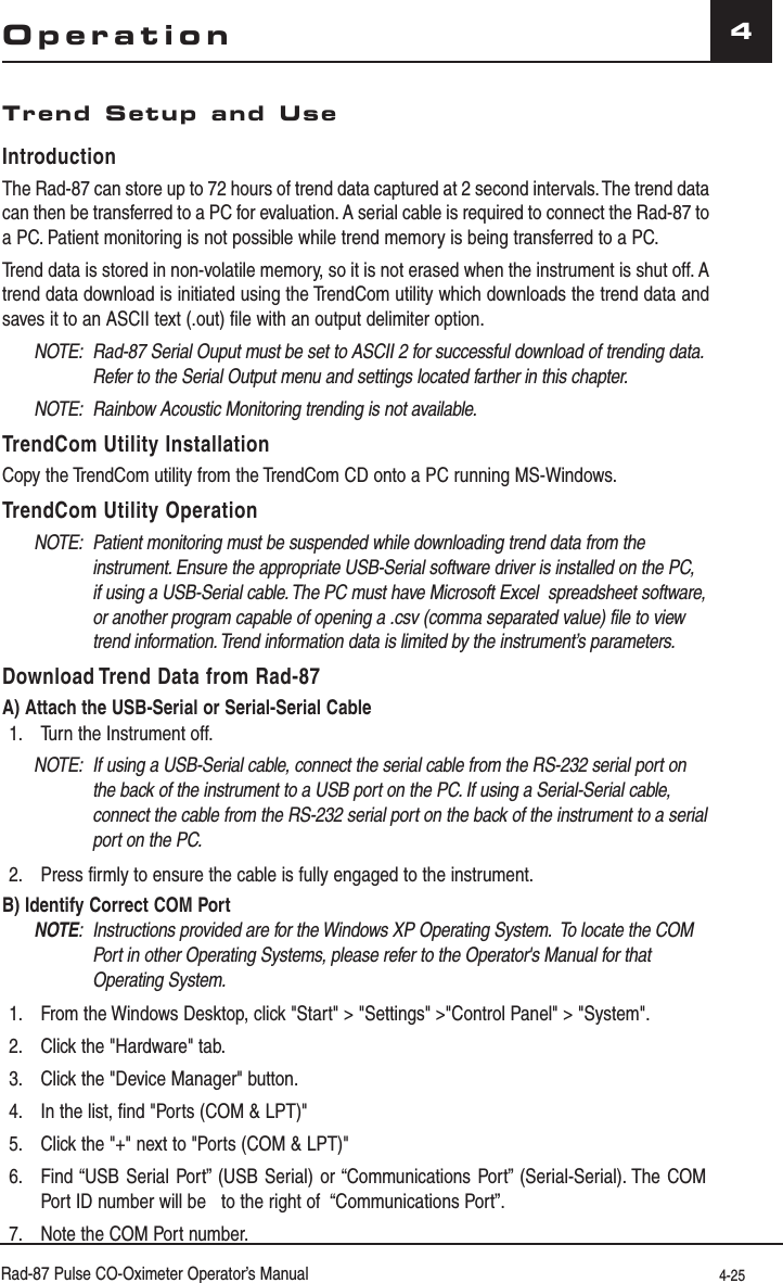 Rad-87 Pulse CO-Oximeter Operator’s Manual 4-254Trend Setup and UseIntroductionThe Rad-87 can store up to 72 hours of trend data captured at 2 second intervals. The trend data can then be transferred to a PC for evaluation. A serial cable is required to connect the Rad-87 to a PC. Patient monitoring is not possible while trend memory is being transferred to a PC.Trend data is stored in non-volatile memory, so it is not erased when the instrument is shut off. A trend data download is initiated using the TrendCom utility which downloads the trend data and saves it to an ASCII text (.out) file with an output delimiter option.NOTE:  Rad-87 Serial Ouput must be set to ASCII 2 for successful download of trending data. Refer to the Serial Output menu and settings located farther in this chapter.NOTE:  Rainbow Acoustic Monitoring trending is not available.TrendCom Utility InstallationCopy the TrendCom utility from the TrendCom CD onto a PC running MS-Windows.TrendCom Utility OperationNOTE:  Patient monitoring must be suspended while downloading trend data from the instrument. Ensure the appropriate USB-Serial software driver is installed on the PC, if using a USB-Serial cable. The PC must have Microsoft Excel  spreadsheet software, or another program capable of opening a .csv (comma separated value) file to view trend information. Trend information data is limited by the instrument’s parameters. Download Trend Data from Rad-87A) Attach the USB-Serial or Serial-Serial Cable1.  Turn the Instrument off.NOTE:  If using a USB-Serial cable, connect the serial cable from the RS-232 serial port on the back of the instrument to a USB port on the PC. If using a Serial-Serial cable, connect the cable from the RS-232 serial port on the back of the instrument to a serial port on the PC.2.  Press firmly to ensure the cable is fully engaged to the instrument.B) Identify Correct COM PortNOTE:  Instructions provided are for the Windows XP Operating System.  To locate the COM Port in other Operating Systems, please refer to the Operator&apos;s Manual for that Operating System.1.  From the Windows Desktop, click &quot;Start&quot; &gt; &quot;Settings&quot; &gt;&quot;Control Panel&quot; &gt; &quot;System&quot;.2.  Click the &quot;Hardware&quot; tab.3.  Click the &quot;Device Manager&quot; button.4.  In the list, find &quot;Ports (COM &amp; LPT)&quot;5.  Click the &quot;+&quot; next to &quot;Ports (COM &amp; LPT)&quot;6.  Find “USB Serial Port” (USB Serial) or “Communications Port” (Serial-Serial). The COM Port ID number will be   to the right of  “Communications Port”.7.  Note the COM Port number.Operation