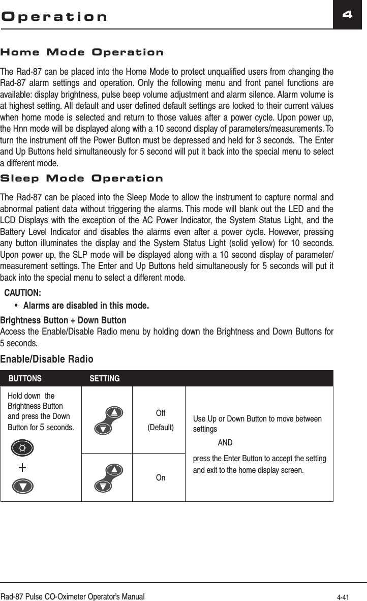 Rad-87 Pulse CO-Oximeter Operator’s Manual 4-414OperationHome Mode OperationThe Rad-87 can be placed into the Home Mode to protect unqualified users from changing the Rad-87 alarm settings and operation. Only the following menu and front panel functions are available: display brightness, pulse beep volume adjustment and alarm silence. Alarm volume is at highest setting. All default and user defined default settings are locked to their current values when home mode is selected and return to those values after a power cycle. Upon power up, the Hnn mode will be displayed along with a 10 second display of parameters/measurements. To turn the instrument off the Power Button must be depressed and held for 3 seconds.  The Enter and Up Buttons held simultaneously for 5 second will put it back into the special menu to select a different mode.Sleep Mode OperationThe Rad-87 can be placed into the Sleep Mode to allow the instrument to capture normal and abnormal patient data without triggering the alarms. This mode will blank out the LED and the LCD Displays with the exception of the AC Power Indicator, the System Status Light, and the Battery Level Indicator and disables the alarms even after a power cycle. However, pressing any button illuminates the display and the System Status Light (solid yellow) for 10 seconds. Upon power up, the SLP mode will be displayed along with a 10 second display of parameter/measurement settings. The Enter and Up Buttons held simultaneously for 5 seconds will put it back into the special menu to select a different mode.CAUTION:   •Alarms are disabled in this mode.Brightness Button + Down Button  Access the Enable/Disable Radio menu by holding down the Brightness and Down Buttons for 5 seconds.Enable/Disable RadioBUTTONS SETTINGHold down  the Brightness Button and press the Down Button for 5 seconds.+Off(Default)Use Up or Down Button to move between settingsANDpress the Enter Button to accept the setting and exit to the home display screen.On