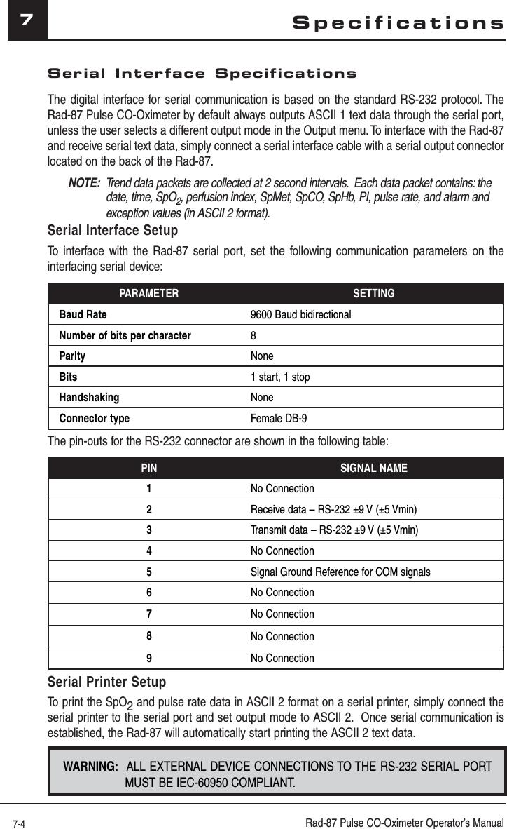 7-4 Rad-87 Pulse CO-Oximeter Operator’s Manual7Serial Interface SpecificationsThe digital interface for serial communication is based on the standard RS-232 protocol. The Rad-87 Pulse CO-Oximeter by default always outputs ASCII 1 text data through the serial port, unless the user selects a different output mode in the Output menu. To interface with the Rad-87 and receive serial text data, simply connect a serial interface cable with a serial output connector located on the back of the Rad-87.NOTE:  Trend data packets are collected at 2 second intervals.  Each data packet contains: the date, time, SpO2, perfusion index, SpMet, SpCO, SpHb, PI, pulse rate, and alarm and exception values (in ASCII 2 format).Serial Interface SetupTo interface with the Rad-87 serial port, set the following communication parameters on the interfacing serial device:PARAMETER SETTINGBaud Rate 9600 Baud bidirectionalNumber of bits per character 8Parity NoneBits 1 start, 1 stopHandshaking NoneConnector type Female DB-9The pin-outs for the RS-232 connector are shown in the following table:PIN SIGNAL NAME1No Connection2Receive data – RS-232 ±9 V (±5 Vmin)3Transmit data – RS-232 ±9 V (±5 Vmin)4No Connection5Signal Ground Reference for COM signals6No Connection7No Connection8No Connection9No ConnectionSerial Printer SetupTo print the SpO2 and pulse rate data in ASCII 2 format on a serial printer, simply connect the serial printer to the serial port and set output mode to ASCII 2.  Once serial communication is established, the Rad-87 will automatically start printing the ASCII 2 text data.WARNING:  ALL EXTERNAL DEVICE CONNECTIONS TO THE RS-232 SERIAL PORT MUST BE IEC-60950 COMPLIANT. Specifications