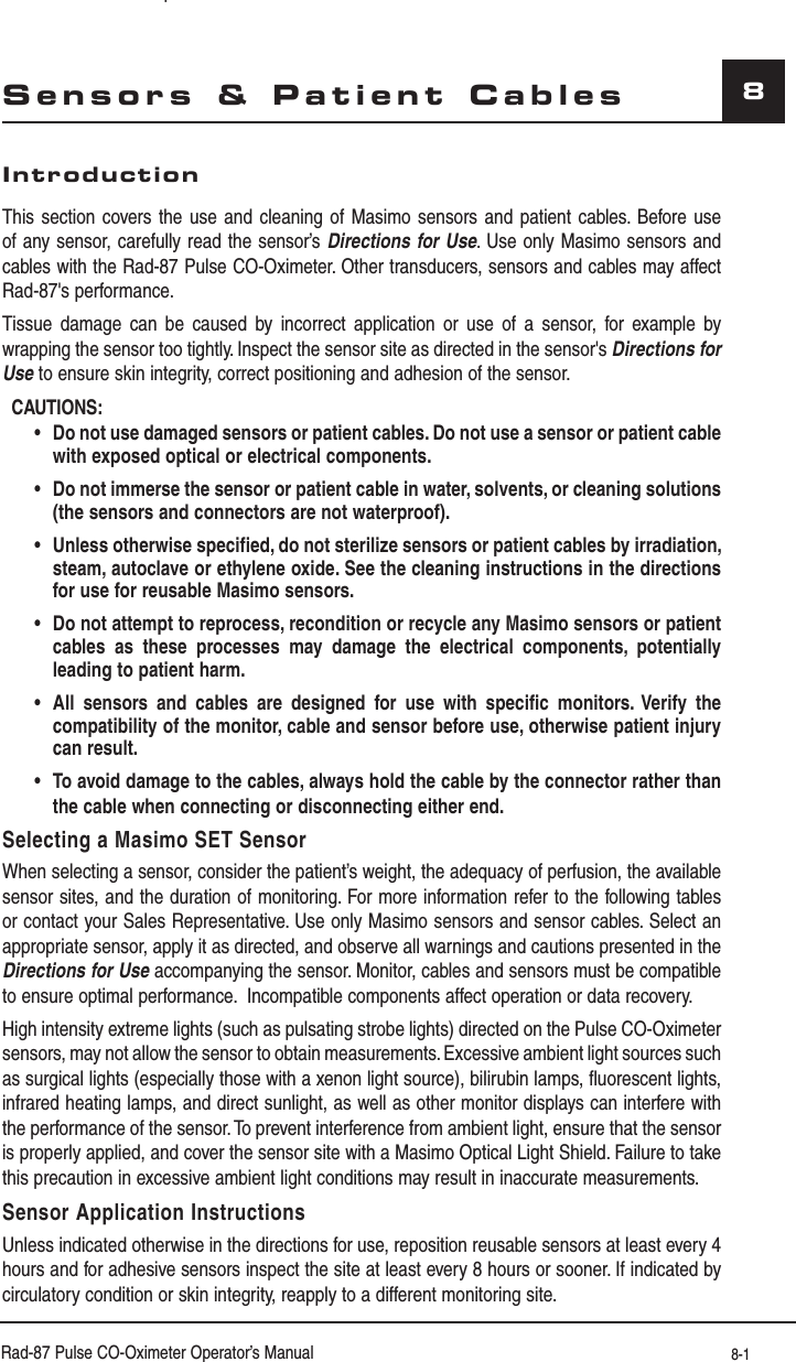 Rad-87 Pulse CO-Oximeter Operator’s Manual 8-18Sensors &amp; Patient CablesIntroductionThis section covers the use and cleaning of Masimo sensors and patient cables. Before use of any sensor, carefully read the sensor’s Directions for Use. Use only Masimo sensors and cables with the Rad-87 Pulse CO-Oximeter. Other transducers, sensors and cables may affect Rad-87&apos;s performance.Tissue damage can be caused by incorrect application or use of a sensor, for example by wrapping the sensor too tightly. Inspect the sensor site as directed in the sensor&apos;s Directions for Use to ensure skin integrity, correct positioning and adhesion of the sensor.CAUTIONS: •Do not use damaged sensors or patient cables. Do not use a sensor or patient cable with exposed optical or electrical components.  •Do not immerse the sensor or patient cable in water, solvents, or cleaning solutions (the sensors and connectors are not waterproof). •Unless otherwise specified, do not sterilize sensors or patient cables by irradiation, steam, autoclave or ethylene oxide. See the cleaning instructions in the directions for use for reusable Masimo sensors. •Do not attempt to reprocess, recondition or recycle any Masimo sensors or patient cables as these processes may damage the electrical components, potentially leading to patient harm. •All sensors and cables are designed for use with specific monitors. Verify the compatibility of the monitor, cable and sensor before use, otherwise patient injury can result. •To avoid damage to the cables, always hold the cable by the connector rather than the cable when connecting or disconnecting either end.   Selecting a Masimo SET SensorWhen selecting a sensor, consider the patient’s weight, the adequacy of perfusion, the available sensor sites, and the duration of monitoring. For more information refer to the following tables or contact your Sales Representative. Use only Masimo sensors and sensor cables. Select an appropriate sensor, apply it as directed, and observe all warnings and cautions presented in the Directions for Use accompanying the sensor. Monitor, cables and sensors must be compatible to ensure optimal performance.  Incompatible components affect operation or data recovery.High intensity extreme lights (such as pulsating strobe lights) directed on the Pulse CO-Oximeter sensors, may not allow the sensor to obtain measurements. Excessive ambient light sources such as surgical lights (especially those with a xenon light source), bilirubin lamps, fluorescent lights, infrared heating lamps, and direct sunlight, as well as other monitor displays can interfere with the performance of the sensor. To prevent interference from ambient light, ensure that the sensor is properly applied, and cover the sensor site with a Masimo Optical Light Shield. Failure to take this precaution in excessive ambient light conditions may result in inaccurate measurements.Sensor Application InstructionsUnless indicated otherwise in the directions for use, reposition reusable sensors at least every 4 hours and for adhesive sensors inspect the site at least every 8 hours or sooner. If indicated by circulatory condition or skin integrity, reapply to a different monitoring site.p