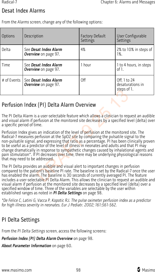 Radical-7    Chapter 6: Alarms and Messages  Desat Index Alarms From the Alarms screen, change any of the following options: Options Description Factory Default Settings User Configurable Settings Delta See Desat Index Alarm Overview on page 97.  4% 2% to 10% in steps of 1%. Time See Desat Index Alarm Overview on page 97.  1 hour 1 to 4 hours, in steps of 1. # of Events See Desat Index Alarm Overview on page 97.  Off Off, 1 to 24 desaturations in steps of 1.   Perfusion Index (PI) Delta Alarm Overview The PI Delta Alarm is a user-selectable feature which allows a clinician to request an audible and visual alarm if perfusion at the monitored site decreases by a specified level (delta) over a specific period of time. Perfusion Index gives an indication of the level of perfusion at the monitored site. The Radical-7 measures perfusion at the SpO2 site by comparing the pulsatile signal to the non-pulsatile signal, and expressing that ratio as a percentage. PI has been clinically proven to be useful as a predictor of the level of illness in neonates and adults and that PI may change dramatically in response to sympathetic changes caused by inhalational agents and pain stimulation*. If PI decreases over time, there may be underlying physiological reasons that may need to be addressed. The PI Delta provides an audible and visual alert to important changes in perfusion compared to the patient’s baseline PI rate. The baseline is set by the Radical-7 once the user has enabled the alarm. The baseline is 30 seconds of currently averaged PI. The feature includes a user-selectable PI Delta Alarm. This allows the clinician to request an audible and visual alarm if perfusion at the monitored site decreases by a specified level (delta) over a specified window of time. Three of the variables are selectable by the user within established ranges as noted in PI Delta Settings on page 98. *De Felice C, Latini G, Vacca P, Kopotic RJ. The pulse oximeter perfusion index as a predictor for high illness severity in neonates. Eur J Pediatr. 2002;161:561-562.  PI Delta Settings From the PI Delta Settings screen, access the following screens: Perfusion Index (PI) Delta Alarm Overview on page 98. About Parameter Information on page 60.  www.masimo.com 98    Masimo    DRAFT 9 25 13