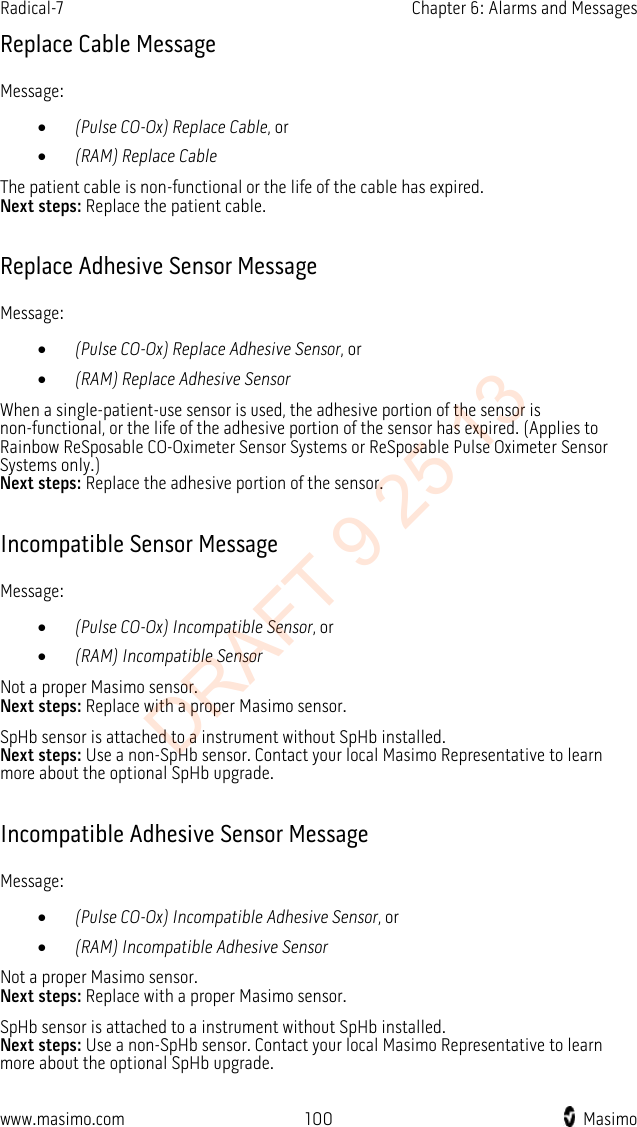 Radical-7    Chapter 6: Alarms and Messages  Replace Cable Message Message: • (Pulse CO-Ox) Replace Cable, or • (RAM) Replace Cable The patient cable is non-functional or the life of the cable has expired. Next steps: Replace the patient cable.  Replace Adhesive Sensor Message Message: • (Pulse CO-Ox) Replace Adhesive Sensor, or • (RAM) Replace Adhesive Sensor When a single-patient-use sensor is used, the adhesive portion of the sensor is non-functional, or the life of the adhesive portion of the sensor has expired. (Applies to Rainbow ReSposable CO-Oximeter Sensor Systems or ReSposable Pulse Oximeter Sensor Systems only.)   Next steps: Replace the adhesive portion of the sensor.  Incompatible Sensor Message Message: • (Pulse CO-Ox) Incompatible Sensor, or • (RAM) Incompatible Sensor Not a proper Masimo sensor.   Next steps: Replace with a proper Masimo sensor. SpHb sensor is attached to a instrument without SpHb installed. Next steps: Use a non-SpHb sensor. Contact your local Masimo Representative to learn more about the optional SpHb upgrade.  Incompatible Adhesive Sensor Message Message: • (Pulse CO-Ox) Incompatible Adhesive Sensor, or • (RAM) Incompatible Adhesive Sensor Not a proper Masimo sensor.   Next steps: Replace with a proper Masimo sensor. SpHb sensor is attached to a instrument without SpHb installed.   Next steps: Use a non-SpHb sensor. Contact your local Masimo Representative to learn more about the optional SpHb upgrade.  www.masimo.com  100    Masimo    DRAFT 9 25 13