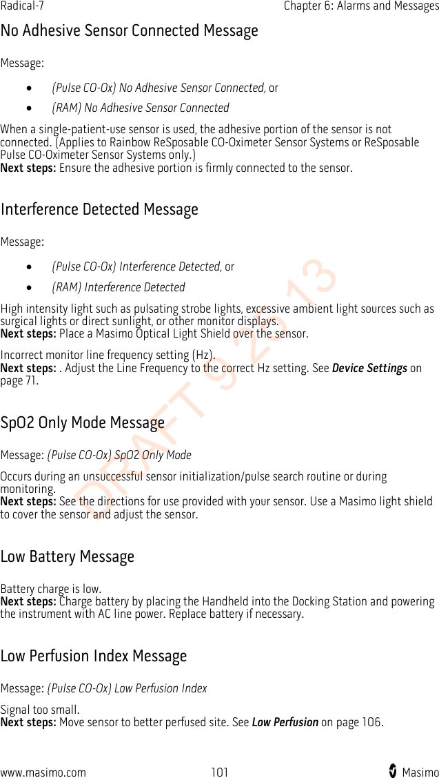 Radical-7    Chapter 6: Alarms and Messages  No Adhesive Sensor Connected Message Message: • (Pulse CO-Ox) No Adhesive Sensor Connected, or • (RAM) No Adhesive Sensor Connected When a single-patient-use sensor is used, the adhesive portion of the sensor is not connected. (Applies to Rainbow ReSposable CO-Oximeter Sensor Systems or ReSposable Pulse CO-Oximeter Sensor Systems only.) Next steps: Ensure the adhesive portion is firmly connected to the sensor.  Interference Detected Message Message: • (Pulse CO-Ox) Interference Detected, or • (RAM) Interference Detected High intensity light such as pulsating strobe lights, excessive ambient light sources such as surgical lights or direct sunlight, or other monitor displays.   Next steps: Place a Masimo Optical Light Shield over the sensor. Incorrect monitor line frequency setting (Hz).   Next steps: . Adjust the Line Frequency to the correct Hz setting. See Device Settings on page 71.  SpO2 Only Mode Message Message: (Pulse CO-Ox) SpO2 Only Mode Occurs during an unsuccessful sensor initialization/pulse search routine or during monitoring. Next steps: See the directions for use provided with your sensor. Use a Masimo light shield to cover the sensor and adjust the sensor.  Low Battery Message Battery charge is low.   Next steps: Charge battery by placing the Handheld into the Docking Station and powering the instrument with AC line power. Replace battery if necessary.  Low Perfusion Index Message Message: (Pulse CO-Ox) Low Perfusion Index Signal too small.   Next steps: Move sensor to better perfused site. See Low Perfusion on page 106.  www.masimo.com  101    Masimo    DRAFT 9 25 13