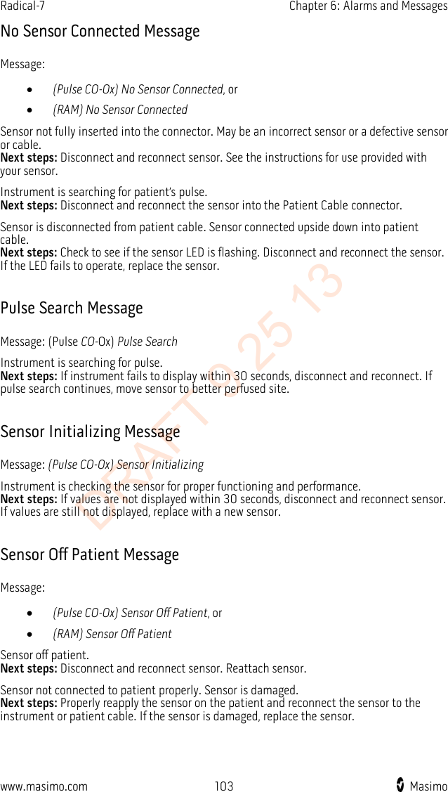 Radical-7    Chapter 6: Alarms and Messages  No Sensor Connected Message Message: • (Pulse CO-Ox) No Sensor Connected, or • (RAM) No Sensor Connected Sensor not fully inserted into the connector. May be an incorrect sensor or a defective sensor or cable.   Next steps: Disconnect and reconnect sensor. See the instructions for use provided with your sensor.   Instrument is searching for patient’s pulse.   Next steps: Disconnect and reconnect the sensor into the Patient Cable connector. Sensor is disconnected from patient cable. Sensor connected upside down into patient cable.   Next steps: Check to see if the sensor LED is flashing. Disconnect and reconnect the sensor. If the LED fails to operate, replace the sensor.  Pulse Search Message Message: (Pulse CO-Ox) Pulse Search Instrument is searching for pulse.   Next steps: If instrument fails to display within 30 seconds, disconnect and reconnect. If pulse search continues, move sensor to better perfused site.  Sensor Initializing Message Message: (Pulse CO-Ox) Sensor Initializing Instrument is checking the sensor for proper functioning and performance.   Next steps: If values are not displayed within 30 seconds, disconnect and reconnect sensor. If values are still not displayed, replace with a new sensor.  Sensor Off Patient Message Message: • (Pulse CO-Ox) Sensor Off Patient, or • (RAM) Sensor Off Patient Sensor off patient.   Next steps: Disconnect and reconnect sensor. Reattach sensor. Sensor not connected to patient properly. Sensor is damaged.   Next steps: Properly reapply the sensor on the patient and reconnect the sensor to the instrument or patient cable. If the sensor is damaged, replace the sensor.  www.masimo.com  103    Masimo    DRAFT 9 25 13