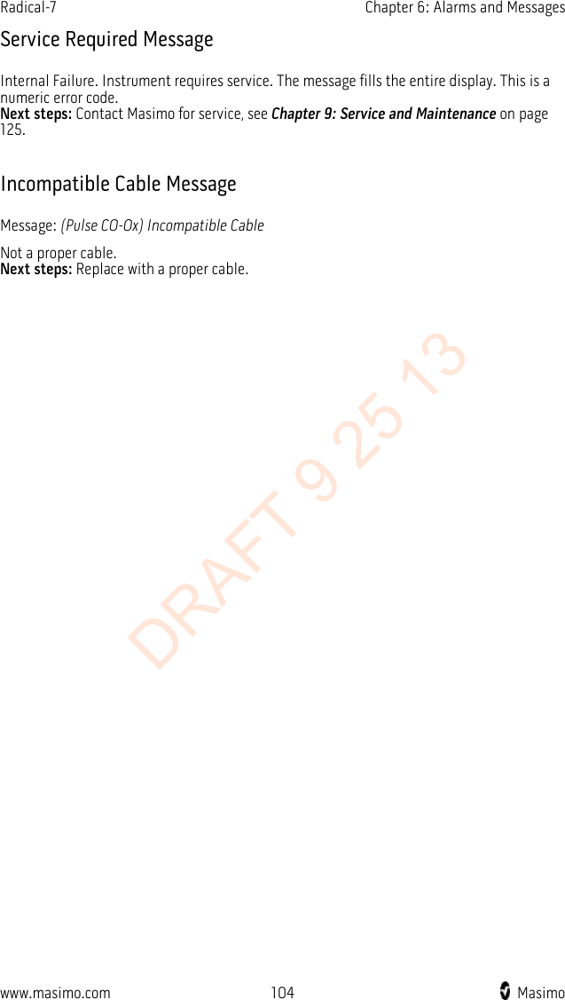 Radical-7    Chapter 6: Alarms and Messages  Service Required Message Internal Failure. Instrument requires service. The message fills the entire display. This is a numeric error code.   Next steps: Contact Masimo for service, see Chapter 9: Service and Maintenance on page 125.  Incompatible Cable Message Message: (Pulse CO-Ox) Incompatible Cable Not a proper cable.   Next steps: Replace with a proper cable.  www.masimo.com  104    Masimo    DRAFT 9 25 13