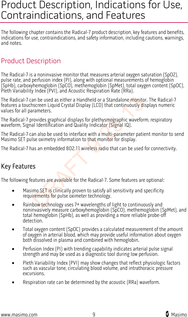  Product Description, Indications for Use, Contraindications, and Features The following chapter contains the Radical-7 product description, key features and benefits, indications for use, contraindications, and safety information, including cautions, warnings, and notes.  Product Description The Radical-7 is a noninvasive monitor that measures arterial oxygen saturation (SpO2), pulse rate, and perfusion index (PI), along with optional measurements of hemoglobin (SpHb), carboxyhemoglobin (SpCO), methemoglobin (SpMet), total oxygen content (SpOC), Pleth Variability Index (PVI), and Acoustic Respiration Rate (RRa).   The Radical-7 can be used as either a Handheld or a Standalone monitor. The Radical-7 features a touchscreen Liquid Crystal Display (LCD) that continuously displays numeric values for all parameters.     The Radical-7 provides graphical displays for plethysmographic waveform, respiratory waveform, Signal Identification and Quality Indicator (Signal IQ).   The Radical-7 can also be used to interface with a multi-parameter patient monitor to send Masimo SET pulse oximetry information to that monitor for display.   The Radical-7 has an embedded 802.11 wireless radio that can be used for connectivity.    Key Features The following features are available for the Radical-7. Some features are optional: • Masimo SET is clinically proven to satisfy all sensitivity and specificity requirements for pulse oximeter technology.   • Rainbow technology uses 7+ wavelengths of light to continuously and noninvasively measure carboxyhemoglobin (SpCO), methemoglobin (SpMet), and total hemoglobin (SpHb), as well as providing a more reliable probe-off detection. • Total oxygen content (SpOC) provides a calculated measurement of the amount of oxygen in arterial blood, which may provide useful information about oxygen both dissolved in plasma and combined with hemoglobin. • Perfusion Index (PI) with trending capability indicates arterial pulse signal strength and may be used as a diagnostic tool during low perfusion. • Pleth Variability Index (PVI) may show changes that reflect physiologic factors such as vascular tone, circulating blood volume, and intrathoracic pressure excursions. • Respiration rate can be determined by the acoustic (RRa) waveform.  www.masimo.com  9    Masimo    DRAFT 9 25 13