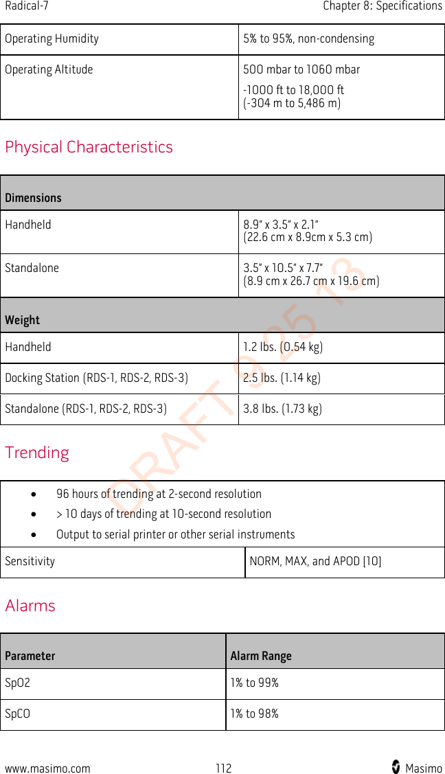 Radical-7    Chapter 8: Specifications  Operating Humidity 5% to 95%, non-condensing Operating Altitude 500 mbar to 1060 mbar -1000 ft to 18,000 ft   (-304 m to 5,486 m)   Physical Characteristics Dimensions Handheld 8.9” x 3.5” x 2.1” (22.6 cm x 8.9cm x 5.3 cm) Standalone 3.5” x 10.5” x 7.7”   (8.9 cm x 26.7 cm x 19.6 cm) Weight Handheld 1.2 lbs. (0.54 kg) Docking Station (RDS-1, RDS-2, RDS-3) 2.5 lbs. (1.14 kg) Standalone (RDS-1, RDS-2, RDS-3) 3.8 lbs. (1.73 kg)   Trending • 96 hours of trending at 2-second resolution • &gt; 10 days of trending at 10-second resolution • Output to serial printer or other serial instruments Sensitivity NORM, MAX, and APOD [10]   Alarms Parameter Alarm Range SpO2  1% to 99% SpCO 1% to 98% www.masimo.com 112    Masimo    DRAFT 9 25 13