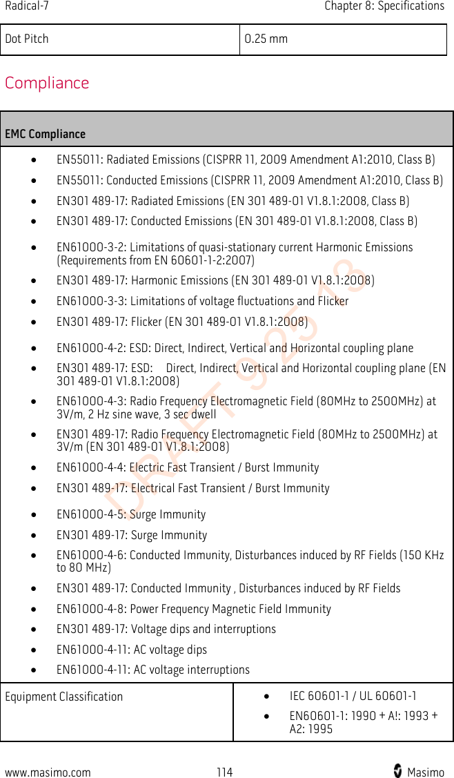 Radical-7    Chapter 8: Specifications  Dot Pitch 0.25 mm   Compliance EMC Compliance • EN55011: Radiated Emissions (CISPRR 11, 2009 Amendment A1:2010, Class B) • EN55011: Conducted Emissions (CISPRR 11, 2009 Amendment A1:2010, Class B) • EN301 489-17: Radiated Emissions (EN 301 489-01 V1.8.1:2008, Class B) • EN301 489-17: Conducted Emissions (EN 301 489-01 V1.8.1:2008, Class B)  • EN61000-3-2: Limitations of quasi-stationary current Harmonic Emissions (Requirements from EN 60601-1-2:2007)   • EN301 489-17: Harmonic Emissions (EN 301 489-01 V1.8.1:2008) • EN61000-3-3: Limitations of voltage fluctuations and Flicker • EN301 489-17: Flicker (EN 301 489-01 V1.8.1:2008)  • EN61000-4-2: ESD: Direct, Indirect, Vertical and Horizontal coupling plane • EN301 489-17: ESD:    Direct, Indirect, Vertical and Horizontal coupling plane (EN 301 489-01 V1.8.1:2008) • EN61000-4-3: Radio Frequency Electromagnetic Field (80MHz to 2500MHz) at 3V/m, 2 Hz sine wave, 3 sec dwell • EN301 489-17: Radio Frequency Electromagnetic Field (80MHz to 2500MHz) at 3V/m (EN 301 489-01 V1.8.1:2008) • EN61000-4-4: Electric Fast Transient / Burst Immunity • EN301 489-17: Electrical Fast Transient / Burst Immunity  • EN61000-4-5: Surge Immunity • EN301 489-17: Surge Immunity • EN61000-4-6: Conducted Immunity, Disturbances induced by RF Fields (150 KHz to 80 MHz) • EN301 489-17: Conducted Immunity , Disturbances induced by RF Fields • EN61000-4-8: Power Frequency Magnetic Field Immunity • EN301 489-17: Voltage dips and interruptions • EN61000-4-11: AC voltage dips   • EN61000-4-11: AC voltage interruptions Equipment Classification • IEC 60601-1 / UL 60601-1 • EN60601-1: 1990 + A!: 1993 + A2: 1995 www.masimo.com 114    Masimo    DRAFT 9 25 13