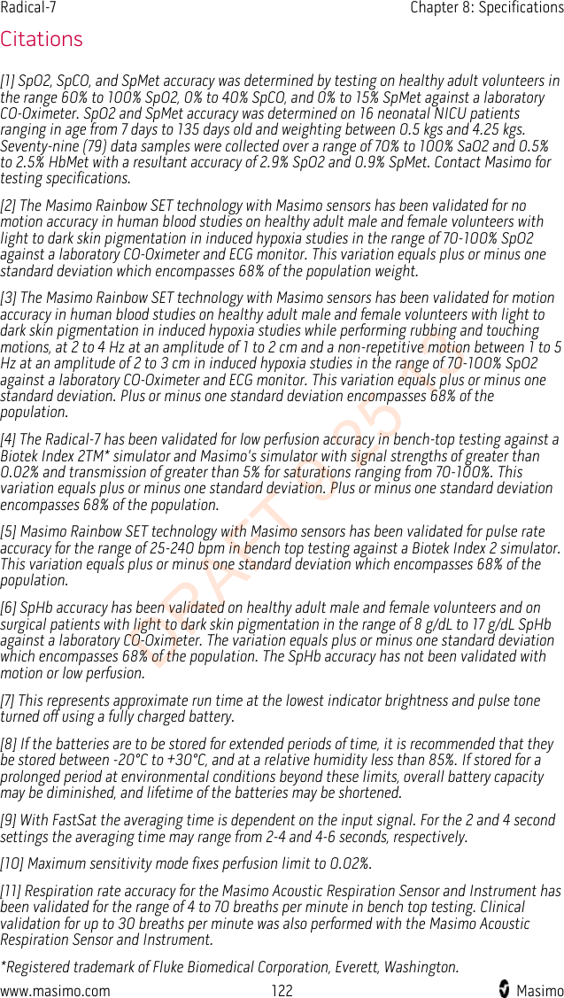 Radical-7    Chapter 8: Specifications  Citations [1] SpO2, SpCO, and SpMet accuracy was determined by testing on healthy adult volunteers in the range 60% to 100% SpO2, 0% to 40% SpCO, and 0% to 15% SpMet against a laboratory CO-Oximeter. SpO2 and SpMet accuracy was determined on 16 neonatal NICU patients ranging in age from 7 days to 135 days old and weighting between 0.5 kgs and 4.25 kgs. Seventy-nine (79) data samples were collected over a range of 70% to 100% SaO2 and 0.5% to 2.5% HbMet with a resultant accuracy of 2.9% SpO2 and 0.9% SpMet. Contact Masimo for testing specifications. [2] The Masimo Rainbow SET technology with Masimo sensors has been validated for no motion accuracy in human blood studies on healthy adult male and female volunteers with light to dark skin pigmentation in induced hypoxia studies in the range of 70-100% SpO2 against a laboratory CO-Oximeter and ECG monitor. This variation equals plus or minus one standard deviation which encompasses 68% of the population weight. [3] The Masimo Rainbow SET technology with Masimo sensors has been validated for motion accuracy in human blood studies on healthy adult male and female volunteers with light to dark skin pigmentation in induced hypoxia studies while performing rubbing and touching motions, at 2 to 4 Hz at an amplitude of 1 to 2 cm and a non-repetitive motion between 1 to 5 Hz at an amplitude of 2 to 3 cm in induced hypoxia studies in the range of 70-100% SpO2 against a laboratory CO-Oximeter and ECG monitor. This variation equals plus or minus one standard deviation. Plus or minus one standard deviation encompasses 68% of the population. [4] The Radical-7 has been validated for low perfusion accuracy in bench-top testing against a Biotek Index 2TM* simulator and Masimo&apos;s simulator with signal strengths of greater than 0.02% and transmission of greater than 5% for saturations ranging from 70-100%. This variation equals plus or minus one standard deviation. Plus or minus one standard deviation encompasses 68% of the population. [5] Masimo Rainbow SET technology with Masimo sensors has been validated for pulse rate accuracy for the range of 25-240 bpm in bench top testing against a Biotek Index 2 simulator. This variation equals plus or minus one standard deviation which encompasses 68% of the population. [6] SpHb accuracy has been validated on healthy adult male and female volunteers and on surgical patients with light to dark skin pigmentation in the range of 8 g/dL to 17 g/dL SpHb against a laboratory CO-Oximeter. The variation equals plus or minus one standard deviation which encompasses 68% of the population. The SpHb accuracy has not been validated with motion or low perfusion. [7] This represents approximate run time at the lowest indicator brightness and pulse tone turned off using a fully charged battery.   [8] If the batteries are to be stored for extended periods of time, it is recommended that they be stored between -20°C to +30°C, and at a relative humidity less than 85%. If stored for a prolonged period at environmental conditions beyond these limits, overall battery capacity may be diminished, and lifetime of the batteries may be shortened. [9] With FastSat the averaging time is dependent on the input signal. For the 2 and 4 second settings the averaging time may range from 2-4 and 4-6 seconds, respectively. [10] Maximum sensitivity mode fixes perfusion limit to 0.02%. [11] Respiration rate accuracy for the Masimo Acoustic Respiration Sensor and Instrument has been validated for the range of 4 to 70 breaths per minute in bench top testing. Clinical validation for up to 30 breaths per minute was also performed with the Masimo Acoustic Respiration Sensor and Instrument. *Registered trademark of Fluke Biomedical Corporation, Everett, Washington. www.masimo.com 122    Masimo    DRAFT 9 25 13