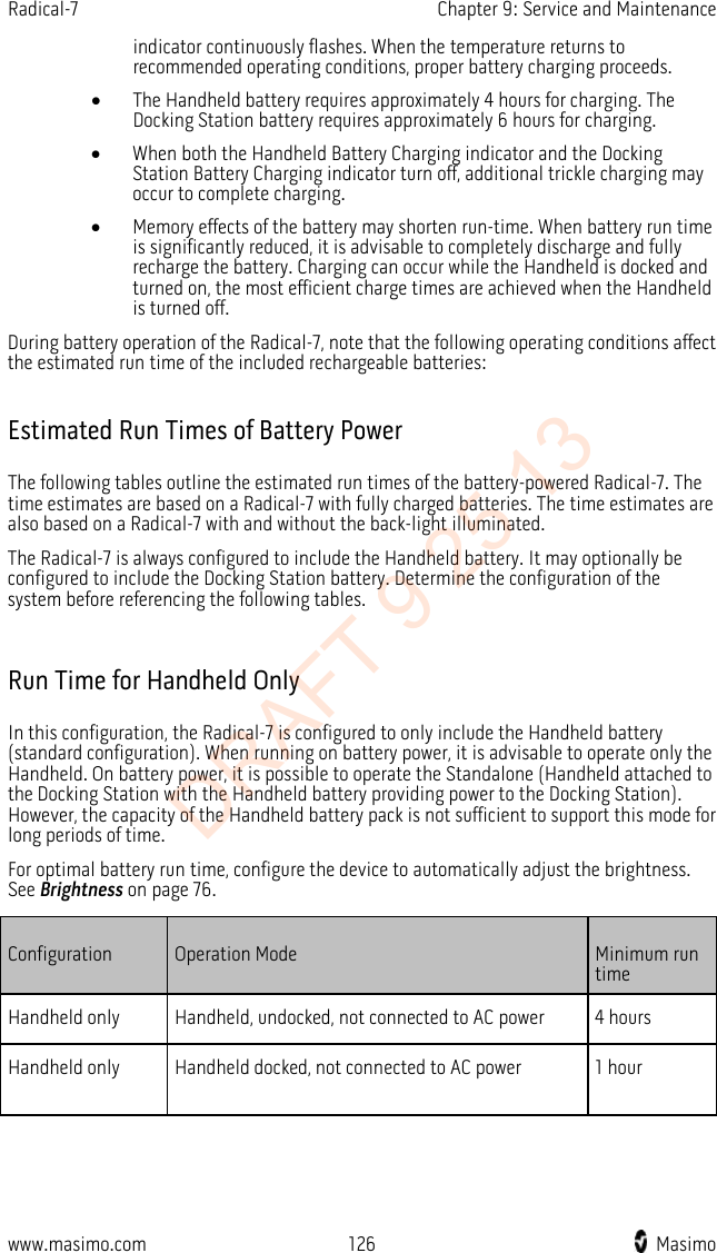 Radical-7    Chapter 9: Service and Maintenance  indicator continuously flashes. When the temperature returns to recommended operating conditions, proper battery charging proceeds.   • The Handheld battery requires approximately 4 hours for charging. The Docking Station battery requires approximately 6 hours for charging. • When both the Handheld Battery Charging indicator and the Docking Station Battery Charging indicator turn off, additional trickle charging may occur to complete charging.   • Memory effects of the battery may shorten run-time. When battery run time is significantly reduced, it is advisable to completely discharge and fully recharge the battery. Charging can occur while the Handheld is docked and turned on, the most efficient charge times are achieved when the Handheld is turned off. During battery operation of the Radical-7, note that the following operating conditions affect the estimated run time of the included rechargeable batteries:  Estimated Run Times of Battery Power The following tables outline the estimated run times of the battery-powered Radical-7. The time estimates are based on a Radical-7 with fully charged batteries. The time estimates are also based on a Radical-7 with and without the back-light illuminated. The Radical-7 is always configured to include the Handheld battery. It may optionally be configured to include the Docking Station battery. Determine the configuration of the system before referencing the following tables.  Run Time for Handheld Only In this configuration, the Radical-7 is configured to only include the Handheld battery (standard configuration). When running on battery power, it is advisable to operate only the Handheld. On battery power, it is possible to operate the Standalone (Handheld attached to the Docking Station with the Handheld battery providing power to the Docking Station). However, the capacity of the Handheld battery pack is not sufficient to support this mode for long periods of time. For optimal battery run time, configure the device to automatically adjust the brightness. See Brightness on page 76. Configuration Operation Mode Minimum run time Handheld only Handheld, undocked, not connected to AC power 4 hours Handheld only Handheld docked, not connected to AC power 1 hour   www.masimo.com 126    Masimo    DRAFT 9 25 13