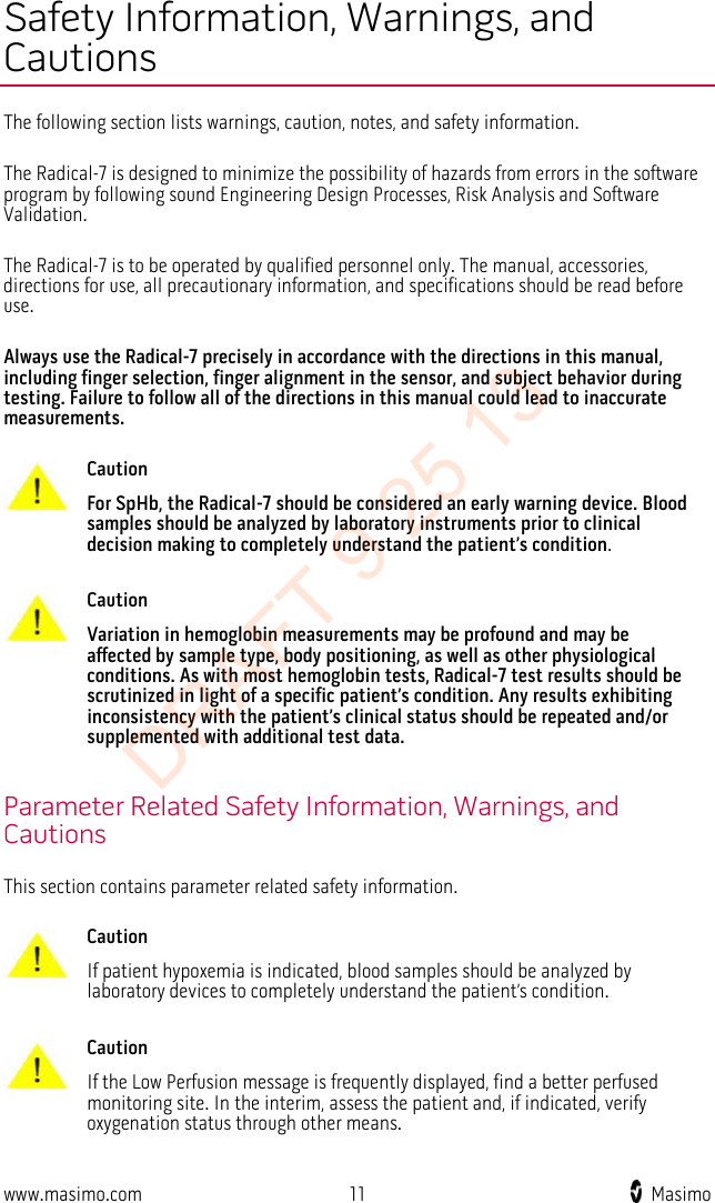  Safety Information, Warnings, and Cautions The following section lists warnings, caution, notes, and safety information.  The Radical-7 is designed to minimize the possibility of hazards from errors in the software program by following sound Engineering Design Processes, Risk Analysis and Software Validation.  The Radical-7 is to be operated by qualified personnel only. The manual, accessories, directions for use, all precautionary information, and specifications should be read before use.  Always use the Radical-7 precisely in accordance with the directions in this manual, including finger selection, finger alignment in the sensor, and subject behavior during testing. Failure to follow all of the directions in this manual could lead to inaccurate measurements.   Caution For SpHb, the Radical-7 should be considered an early warning device. Blood samples should be analyzed by laboratory instruments prior to clinical decision making to completely understand the patient’s condition.      Caution Variation in hemoglobin measurements may be profound and may be affected by sample type, body positioning, as well as other physiological conditions. As with most hemoglobin tests, Radical-7 test results should be scrutinized in light of a specific patient’s condition. Any results exhibiting inconsistency with the patient’s clinical status should be repeated and/or supplemented with additional test data.    Parameter Related Safety Information, Warnings, and Cautions This section contains parameter related safety information.   Caution If patient hypoxemia is indicated, blood samples should be analyzed by laboratory devices to completely understand the patient’s condition.      Caution If the Low Perfusion message is frequently displayed, find a better perfused monitoring site. In the interim, assess the patient and, if indicated, verify oxygenation status through other means.     www.masimo.com 11    Masimo    DRAFT 9 25 13