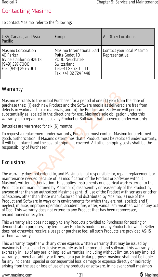 Radical-7    Chapter 9: Service and Maintenance  Contacting Masimo To contact Masimo, refer to the following: USA, Canada, and Asia Pacific Europe All Other Locations Masimo Corporation 40 Parker Irvine, California 92618 (949) 297-7000 Fax: (949) 297-7001 Masimo International Sàrl Puits-Godet 10 2000 Neuchatel- Switzerland Tel:+41 32 720 1111 Fax: +41 32 724 1448 Contact your local Masimo Representative.   Warranty Masimo warrants to the initial Purchaser for a period of one (1) year from the date of purchase that: (i) each new Product and the Software media as delivered are free from defects in workmanship or materials, and (ii) the Product and Software will perform substantially as labeled in the directions for use. Masimo’s sole obligation under this warranty is to repair or replace any Product or Software that is covered under warranty. Batteries are warranted for six (6) months. To request a replacement under warranty, Purchaser must contact Masimo for a returned goods authorization. If Masimo determines that a Product must be replaced under warranty, it will be replaced and the cost of shipment covered. All other shipping costs shall be the responsibility of Purchaser.  Exclusions The warranty does not extend to, and Masimo is not responsible for, repair, replacement, or maintenance needed because of: a) modification of the Product or Software without Masimo’s written authorization; b) supplies, instruments or electrical work external to the Product or not manufactured by Masimo; c) disassembly or reassembly of the Product by anyone other than an authorized Masimo agent; d) use of the Product with sensors or other accessories other than those manufactured and distributed by Masimo; e) use of the Product and Software in ways or in environments for which they are not labeled; and f) neglect, misuse, improper operation, accident, fire, water, vandalism, weather, war, or any act of God. This warranty does not extend to any Product that has been reprocessed, reconditioned or recycled. This warranty also does not apply to any Products provided to Purchaser for testing or demonstration purposes, any temporary Products modules or any Products for which Seller does not otherwise receive a usage or purchase fee; all such Products are provided AS-IS without warranty. This warranty, together with any other express written warranty that may be issued by masimo is the sole and exclusive warranty as to the product and software. this warranty is expressly in lieu of any oral or implied warranties, including without limitation any implied warranty of merchantability or fitness for a particular purpose. masimo shall not be liable for any incidental, special or consequential loss, damage or expense directly or indirectly arising from the use or loss of use of any products or software. in no event shall masimo’s www.masimo.com 131    Masimo    DRAFT 9 25 13