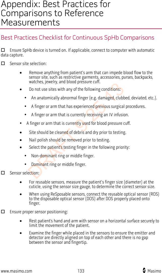  Appendix: Best Practices for Comparisons to Reference Measurements Best Practices Checklist for Continuous SpHb Comparisons  Ensure SpHb device is turned on. If applicable, connect to computer with automatic data capture.  Sensor site selection: • Remove anything from patient&apos;s arm that can impede blood flow to the sensor site, such as restrictive garments, accessories, purses, backpacks, watches, jewelry, and blood pressure cuff. • Do not use sites with any of the following conditions:       An anatomically abnormal finger (e.g. damaged, clubbed, deviated, etc.).       A finger or arm that has experienced previous surgical procedures.       A finger or arm that is currently receiving an IV infusion.      A finger or arm that is currently used for blood pressure cuff. • Site should be cleaned of debris and dry prior to testing. • Nail polish should be removed prior to testing. • Select the patient’s testing finger in the following priority:       Non-dominant ring or middle finger.       Dominant ring or middle finger.  Sensor selection: • For reusable sensors, measure the patient&apos;s finger size (diameter) at the cuticle, using the sensor size gauge, to determine the correct sensor size. • When using ReSposable sensors, connect the reusable optical sensor (ROS) to the disposable optical sensor (DOS) after DOS properly placed onto finger.  Ensure proper sensor positioning: • Rest patient’s hand and arm with sensor on a horizontal surface securely to limit the movement of the patient. • Examine the finger while placed in the sensors to ensure the emitter and detector are directly aligned on top of each other and there is no gap between the sensor and fingertip.     www.masimo.com 133    Masimo    DRAFT 9 25 13