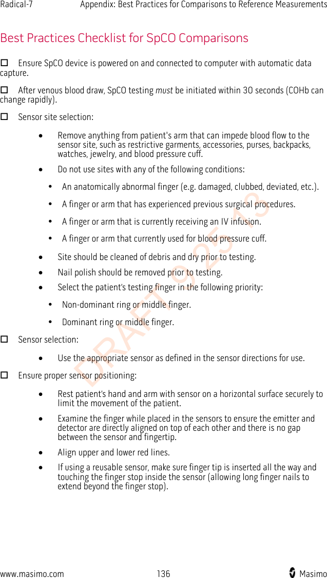 Radical-7    Appendix: Best Practices for Comparisons to Reference Measurements    Best Practices Checklist for SpCO Comparisons  Ensure SpCO device is powered on and connected to computer with automatic data capture.  After venous blood draw, SpCO testing must be initiated within 30 seconds (COHb can change rapidly).  Sensor site selection: • Remove anything from patient&apos;s arm that can impede blood flow to the sensor site, such as restrictive garments, accessories, purses, backpacks, watches, jewelry, and blood pressure cuff. • Do not use sites with any of the following conditions:       An anatomically abnormal finger (e.g. damaged, clubbed, deviated, etc.).       A finger or arm that has experienced previous surgical procedures.       A finger or arm that is currently receiving an IV infusion.       A finger or arm that currently used for blood pressure cuff. • Site should be cleaned of debris and dry prior to testing. • Nail polish should be removed prior to testing. • Select the patient’s testing finger in the following priority:       Non-dominant ring or middle finger.       Dominant ring or middle finger.  Sensor selection: • Use the appropriate sensor as defined in the sensor directions for use.  Ensure proper sensor positioning: • Rest patient’s hand and arm with sensor on a horizontal surface securely to limit the movement of the patient. • Examine the finger while placed in the sensors to ensure the emitter and detector are directly aligned on top of each other and there is no gap between the sensor and fingertip.     • Align upper and lower red lines. • If using a reusable sensor, make sure finger tip is inserted all the way and touching the finger stop inside the sensor (allowing long finger nails to extend beyond the finger stop).   www.masimo.com 136    Masimo    DRAFT 9 25 13