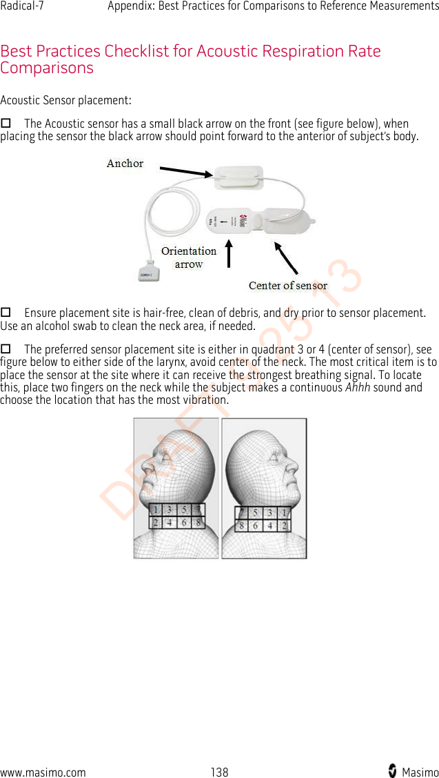 Radical-7    Appendix: Best Practices for Comparisons to Reference Measurements    Best Practices Checklist for Acoustic Respiration Rate Comparisons Acoustic Sensor placement:  The Acoustic sensor has a small black arrow on the front (see figure below), when placing the sensor the black arrow should point forward to the anterior of subject’s body.   Ensure placement site is hair-free, clean of debris, and dry prior to sensor placement. Use an alcohol swab to clean the neck area, if needed.  The preferred sensor placement site is either in quadrant 3 or 4 (center of sensor), see figure below to either side of the larynx, avoid center of the neck. The most critical item is to place the sensor at the site where it can receive the strongest breathing signal. To locate this, place two fingers on the neck while the subject makes a continuous Ahhh sound and choose the location that has the most vibration.  www.masimo.com 138    Masimo    DRAFT 9 25 13