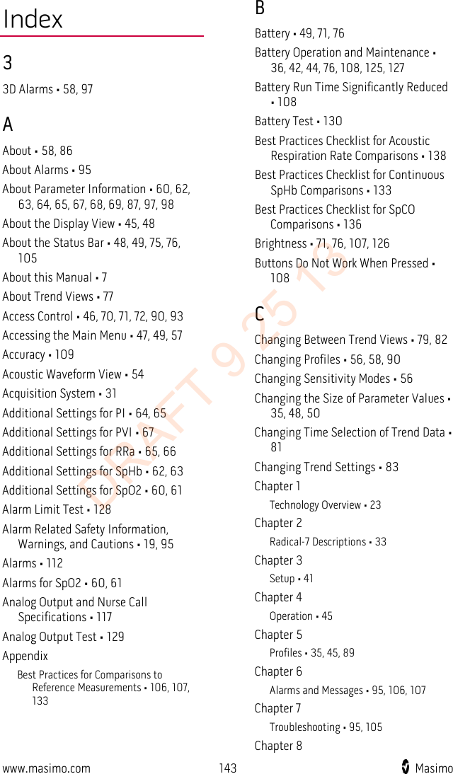  Index 3 3D Alarms • 58, 97 A About • 58, 86 About Alarms • 95 About Parameter Information • 60, 62, 63, 64, 65, 67, 68, 69, 87, 97, 98 About the Display View • 45, 48 About the Status Bar • 48, 49, 75, 76, 105 About this Manual • 7 About Trend Views • 77 Access Control • 46, 70, 71, 72, 90, 93 Accessing the Main Menu • 47, 49, 57 Accuracy • 109 Acoustic Waveform View • 54 Acquisition System • 31 Additional Settings for PI • 64, 65 Additional Settings for PVI • 67 Additional Settings for RRa • 65, 66 Additional Settings for SpHb • 62, 63 Additional Settings for SpO2 • 60, 61 Alarm Limit Test • 128 Alarm Related Safety Information, Warnings, and Cautions • 19, 95 Alarms • 112 Alarms for SpO2 • 60, 61 Analog Output and Nurse Call Specifications • 117 Analog Output Test • 129 Appendix Best Practices for Comparisons to Reference Measurements • 106, 107, 133 B Battery • 49, 71, 76 Battery Operation and Maintenance • 36, 42, 44, 76, 108, 125, 127 Battery Run Time Significantly Reduced • 108 Battery Test • 130 Best Practices Checklist for Acoustic Respiration Rate Comparisons • 138 Best Practices Checklist for Continuous SpHb Comparisons • 133 Best Practices Checklist for SpCO Comparisons • 136 Brightness • 71, 76, 107, 126 Buttons Do Not Work When Pressed • 108 C Changing Between Trend Views • 79, 82 Changing Profiles • 56, 58, 90 Changing Sensitivity Modes • 56 Changing the Size of Parameter Values • 35, 48, 50 Changing Time Selection of Trend Data • 81 Changing Trend Settings • 83 Chapter 1 Technology Overview • 23 Chapter 2 Radical-7 Descriptions • 33 Chapter 3 Setup • 41 Chapter 4 Operation • 45 Chapter 5 Profiles • 35, 45, 89 Chapter 6 Alarms and Messages • 95, 106, 107 Chapter 7 Troubleshooting • 95, 105 Chapter 8 www.masimo.com 143    Masimo    DRAFT 9 25 13