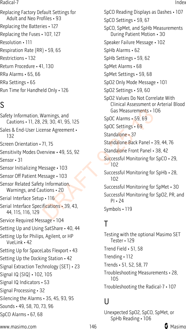 Radical-7    Index  Replacing Factory Default Settings for Adult and Neo Profiles • 93 Replacing the Batteries • 127 Replacing the Fuses • 107, 127 Resolution • 111 Respiration Rate (RR) • 59, 65 Restrictions • 132 Return Procedure • 41, 130 RRa Alarms • 65, 66 RRa Settings • 65 Run Time for Handheld Only • 126 S Safety Information, Warnings, and Cautions • 11, 28, 29, 30, 41, 95, 125 Sales &amp; End-User License Agreement • 132 Screen Orientation • 71, 75 Sensitivity Modes Overview • 49, 55, 92 Sensor • 31 Sensor Initializing Message • 103 Sensor Off Patient Message • 103 Sensor Related Safety Information, Warnings, and Cautions • 20 Serial Interface Setup • 116 Serial Interface Specifications • 39, 43, 44, 115, 116, 129 Service Required Message • 104 Setting Up and Using SatShare • 40, 44 Setting Up for Philips, Agilent, or HP VueLink • 42 Setting Up for SpaceLabs Flexport • 43 Setting Up the Docking Station • 42 Signal Extraction Technology (SET) • 23 Signal IQ (SIQ) • 102, 105 Signal IQ Indicators • 53 Signal Processing • 32 Silencing the Alarms • 35, 45, 93, 95 Sounds • 49, 58, 70, 73, 96 SpCO Alarms • 67, 68 SpCO Reading Displays as Dashes • 107 SpCO Settings • 59, 67 SpCO, SpMet, and SpHb Measurements During Patient Motion • 30 Speaker Failure Message • 102 SpHb Alarms • 62 SpHb Settings • 59, 62 SpMet Alarms • 68 SpMet Settings • 59, 68 SpO2 Only Mode Message • 101 SpO2 Settings • 59, 60 SpO2 Values Do Not Correlate With Clinical Assessment or Arterial Blood Gas Measurements • 106 SpOC Alarms • 59, 69 SpOC Settings • 69 Standalone • 37 Standalone Back Panel • 39, 44, 76 Standalone Front Panel • 38, 42 Successful Monitoring for SpCO • 29, 102 Successful Monitoring for SpHb • 28, 102 Successful Monitoring for SpMet • 30 Successful Monitoring for SpO2, PR, and PI • 24 Symbols • 119 T Testing with the optional Masimo SET Tester • 129 Trend Field • 51, 58 Trending • 112 Trends • 51, 52, 58, 77 Troubleshooting Measurements • 28, 105 Troubleshooting the Radical-7 • 107 U Unexpected SpO2, SpCO, SpMet, or SpHb Reading • 106 www.masimo.com 146    Masimo    DRAFT 9 25 13