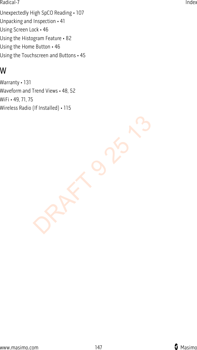 Radical-7    Index  Unexpectedly High SpCO Reading • 107 Unpacking and Inspection • 41 Using Screen Lock • 46 Using the Histogram Feature • 82 Using the Home Button • 46 Using the Touchscreen and Buttons • 45 W Warranty • 131 Waveform and Trend Views • 48, 52 WiFi • 49, 71, 75 Wireless Radio (If Installed) • 115  www.masimo.com 147    Masimo    DRAFT 9 25 13