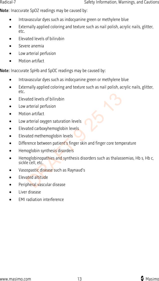 Radical-7    Safety Information, Warnings, and Cautions  Note: Inaccurate SpO2 readings may be caused by: • Intravascular dyes such as indocyanine green or methylene blue • Externally applied coloring and texture such as nail polish, acrylic nails, glitter, etc. • Elevated levels of bilirubin • Severe anemia • Low arterial perfusion • Motion artifact  Note: Inaccurate SpHb and SpOC readings may be caused by: • Intravascular dyes such as indocyanine green or methylene blue • Externally applied coloring and texture such as nail polish, acrylic nails, glitter, etc. • Elevated levels of bilirubin • Low arterial perfusion • Motion artifact • Low arterial oxygen saturation levels • Elevated carboxyhemoglobin levels • Elevated methemoglobin levels • Difference between patient&apos;s finger skin and finger core temperature • Hemoglobin synthesis disorders • Hemoglobinopathies and synthesis disorders such as thalassemias, Hb s, Hb c, sickle cell, etc. • Vasospastic disease such as Raynaud&apos;s • Elevated altitude • Peripheral vascular disease • Liver disease • EMI radiation interference  www.masimo.com 13    Masimo    DRAFT 9 25 13